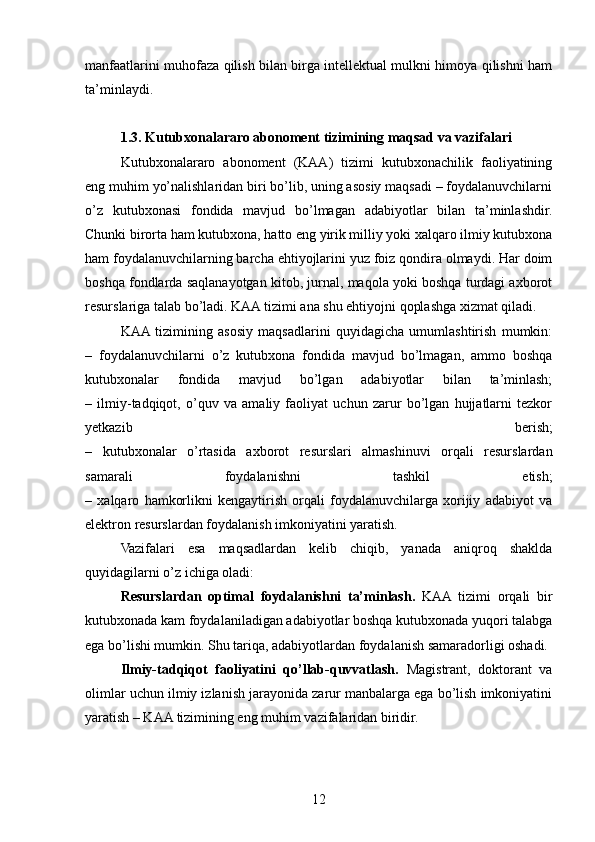 manfaatlarini muhofaza qilish bilan birga intellektual mulkni himoya qilishni ham
ta’minlaydi.
1.3. Kutubxonalararo abonoment tizimining maqsad va vazifalari
Kutubxonalararo   abonoment   (KAA)   tizimi   kutubxonachilik   faoliyatining
eng muhim yo’nalishlaridan biri bo’lib, uning asosiy maqsadi – foydalanuvchilarni
o’z   kutubxonasi   fondida   mavjud   bo’lmagan   adabiyotlar   bilan   ta’minlashdir.
Chunki birorta ham kutubxona, hatto eng yirik milliy yoki xalqaro ilmiy kutubxona
ham foydalanuvchilarning barcha ehtiyojlarini yuz foiz qondira olmaydi. Har doim
boshqa fondlarda saqlanayotgan kitob, jurnal, maqola yoki boshqa turdagi axborot
resurslariga talab bo’ladi. KAA tizimi ana shu ehtiyojni qoplashga xizmat qiladi.
KAA  tizimining   asosiy   maqsadlarini   quyidagicha   umumlashtirish   mumkin:
–   foydalanuvchilarni   o’z   kutubxona   fondida   mavjud   bo’lmagan,   ammo   boshqa
kutubxonalar   fondida   mavjud   bo’lgan   adabiyotlar   bilan   ta’minlash;
–   ilmiy-tadqiqot,   o’quv   va   amaliy   faoliyat   uchun   zarur   bo’lgan   hujjatlarni   tezkor
yetkazib   berish;
–   kutubxonalar   o’rtasida   axborot   resurslari   almashinuvi   orqali   resurslardan
samarali   foydalanishni   tashkil   etish;
–   xalqaro   hamkorlikni   kengaytirish   orqali   foydalanuvchilarga   xorijiy   adabiyot   va
elektron resurslardan foydalanish imkoniyatini yaratish.
Vazifalari   esa   maqsadlardan   kelib   chiqib,   yanada   aniqroq   shaklda
quyidagilarni o’z ichiga oladi:
Resurslardan   optimal   foydalanishni   ta’minlash.   KAA   tizimi   orqali   bir
kutubxonada kam foydalaniladigan adabiyotlar boshqa kutubxonada yuqori talabga
ega bo’lishi mumkin. Shu tariqa, adabiyotlardan foydalanish samaradorligi oshadi.
Ilmiy-tadqiqot   faoliyatini   qo’llab-quvvatlash.   Magistrant,   doktorant   va
olimlar uchun ilmiy izlanish jarayonida zarur manbalarga ega bo’lish imkoniyatini
yaratish – KAA tizimining eng muhim vazifalaridan biridir.
12 