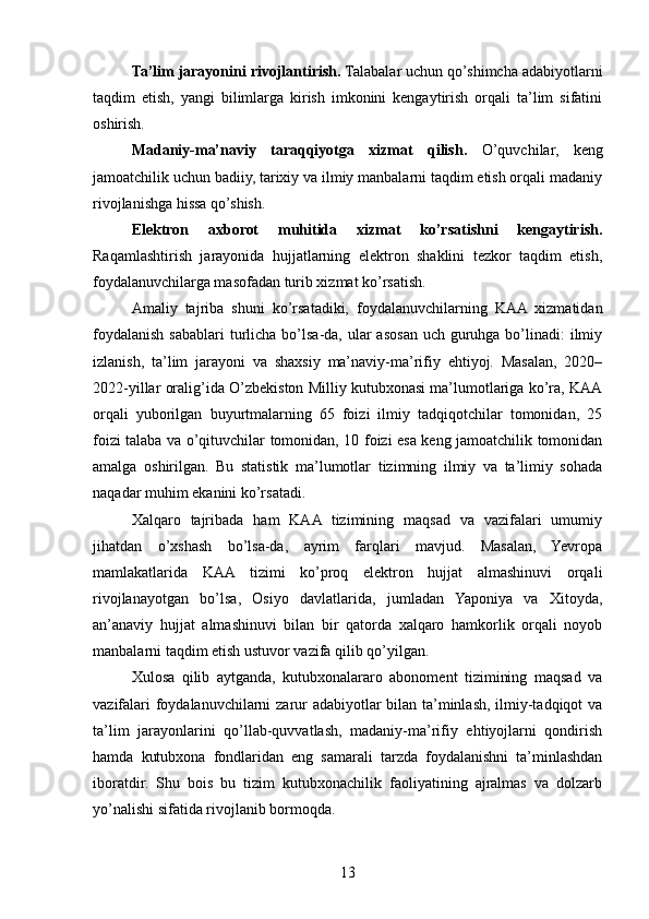 Ta’lim jarayonini rivojlantirish.  Talabalar uchun qo’shimcha adabiyotlarni
taqdim   etish,   yangi   bilimlarga   kirish   imkonini   kengaytirish   orqali   ta’lim   sifatini
oshirish.
Madaniy-ma’naviy   taraqqiyotga   xizmat   qilish.   O’quvchilar,   keng
jamoatchilik uchun badiiy, tarixiy va ilmiy manbalarni taqdim etish orqali madaniy
rivojlanishga hissa qo’shish.
Elektron   axborot   muhitida   xizmat   ko’rsatishni   kengaytirish.
Raqamlashtirish   jarayonida   hujjatlarning   elektron   shaklini   tezkor   taqdim   etish,
foydalanuvchilarga masofadan turib xizmat ko’rsatish.
Amaliy   tajriba   shuni   ko’rsatadiki,   foydalanuvchilarning   KAA   xizmatidan
foydalanish sabablari  turlicha bo’lsa-da, ular  asosan uch guruhga bo’linadi:  ilmiy
izlanish,   ta’lim   jarayoni   va   shaxsiy   ma’naviy-ma’rifiy   ehtiyoj.   Masalan,   2020–
2022-yillar oralig’ida O’zbekiston Milliy kutubxonasi ma’lumotlariga ko’ra, KAA
orqali   yuborilgan   buyurtmalarning   65   foizi   ilmiy   tadqiqotchilar   tomonidan,   25
foizi talaba va o’qituvchilar tomonidan, 10 foizi esa keng jamoatchilik tomonidan
amalga   oshirilgan.   Bu   statistik   ma’lumotlar   tizimning   ilmiy   va   ta’limiy   sohada
naqadar muhim ekanini ko’rsatadi.
Xalqaro   tajribada   ham   KAA   tizimining   maqsad   va   vazifalari   umumiy
jihatdan   o’xshash   bo’lsa-da,   ayrim   farqlari   mavjud.   Masalan,   Yevropa
mamlakatlarida   KAA   tizimi   ko’proq   elektron   hujjat   almashinuvi   orqali
rivojlanayotgan   bo’lsa,   Osiyo   davlatlarida,   jumladan   Yaponiya   va   Xitoyda,
an’anaviy   hujjat   almashinuvi   bilan   bir   qatorda   xalqaro   hamkorlik   orqali   noyob
manbalarni taqdim etish ustuvor vazifa qilib qo’yilgan.
Xulosa   qilib   aytganda,   kutubxonalararo   abonoment   tizimining   maqsad   va
vazifalari foydalanuvchilarni zarur adabiyotlar bilan ta’minlash, ilmiy-tadqiqot va
ta’lim   jarayonlarini   qo’llab-quvvatlash,   madaniy-ma’rifiy   ehtiyojlarni   qondirish
hamda   kutubxona   fondlaridan   eng   samarali   tarzda   foydalanishni   ta’minlashdan
iboratdir.   Shu   bois   bu   tizim   kutubxonachilik   faoliyatining   ajralmas   va   dolzarb
yo’nalishi sifatida rivojlanib bormoqda.
13 