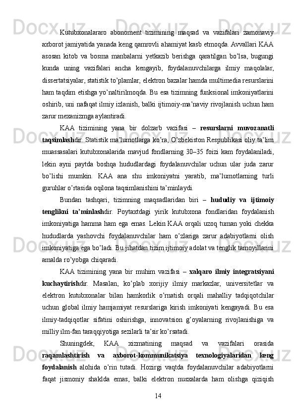 Kutubxonalararo   abonoment   tizimining   maqsad   va   vazifalari   zamonaviy
axborot jamiyatida yanada keng qamrovli ahamiyat kasb etmoqda. Avvallari KAA
asosan   kitob   va   bosma   manbalarni   yetkazib   berishga   qaratilgan   bo’lsa,   bugungi
kunda   uning   vazifalari   ancha   kengayib,   foydalanuvchilarga   ilmiy   maqolalar,
dissertatsiyalar, statistik to’plamlar, elektron bazalar hamda multimedia resurslarini
ham taqdim etishga yo’naltirilmoqda. Bu esa tizimning funksional imkoniyatlarini
oshirib, uni nafaqat ilmiy izlanish, balki ijtimoiy-ma’naviy rivojlanish uchun ham
zarur mexanizmga aylantiradi.
KAA   tizimining   yana   bir   dolzarb   vazifasi   –   resurslarni   muvozanatli
taqsimlash dir. Statistik ma’lumotlarga ko’ra, O’zbekiston Respublikasi oliy ta’lim
muassasalari   kutubxonalarida   mavjud   fondlarning   30–35   foizi   kam   foydalaniladi,
lekin   ayni   paytda   boshqa   hududlardagi   foydalanuvchilar   uchun   ular   juda   zarur
bo’lishi   mumkin.   KAA   ana   shu   imkoniyatni   yaratib,   ma’lumotlarning   turli
guruhlar o’rtasida oqilona taqsimlanishini ta’minlaydi.
Bundan   tashqari,   tizimning   maqsadlaridan   biri   –   hududiy   va   ijtimoiy
tenglikni   ta’minlash dir.   Poytaxtdagi   yirik   kutubxona   fondlaridan   foydalanish
imkoniyatiga  hamma  ham   ega  emas.  Lekin  KAA  orqali   uzoq  tuman  yoki   chekka
hududlarda   yashovchi   foydalanuvchilar   ham   o’zlariga   zarur   adabiyotlarni   olish
imkoniyatiga ega bo’ladi. Bu jihatdan tizim ijtimoiy adolat va tenglik tamoyillarini
amalda ro’yobga chiqaradi.
KAA  tizimining   yana   bir   muhim   vazifasi   –   xalqaro   ilmiy   integratsiyani
kuchaytirish dir.   Masalan,   ko’plab   xorijiy   ilmiy   markazlar,   universitetlar   va
elektron   kutubxonalar   bilan   hamkorlik   o’rnatish   orqali   mahalliy   tadqiqotchilar
uchun   global   ilmiy   hamjamiyat   resurslariga   kirish   imkoniyati   kengayadi.   Bu   esa
ilmiy-tadqiqotlar   sifatini   oshirishga,   innovatsion   g’oyalarning   rivojlanishiga   va
milliy ilm-fan taraqqiyotiga sezilarli ta’sir ko’rsatadi.
Shuningdek,   KAA   xizmatining   maqsad   va   vazifalari   orasida
raqamlashtirish   va   axborot-kommunikatsiya   texnologiyalaridan   keng
foydalanish   alohida   o’rin   tutadi.   Hozirgi   vaqtda   foydalanuvchilar   adabiyotlarni
faqat   jismoniy   shaklda   emas,   balki   elektron   nusxalarda   ham   olishga   qiziqish
14 