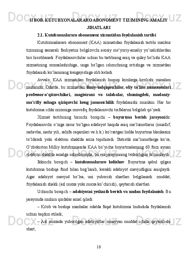 II BOB. KUTUBXONALARARO ABONOMENT TIZIMINING AMALIY
JIHATLARI
2.1. Kutubxonalararo abonoment xizmatidan foydalanish tartibi
Kutubxonalararo   abonoment   (KAA)   xizmatidan   foydalanish   tartibi   mazkur
tizimning samarali   faoliyatini   belgilovchi  asosiy  me’yoriy-amaliy yo’nalishlardan
biri hisoblanadi. Foydalanuvchilar uchun bu tartibning aniq va qulay bo’lishi KAA
xizmatining   ommalashishiga,   unga   bo’lgan   ishonchning   ortishiga   va   xizmatdan
foydalanish ko’lamining kengayishiga olib keladi.
Avvalo,   KAA   xizmatidan   foydalanish   huquqi   kimlarga   berilishi   masalasi
muhimdir.   Odatda,   bu  xizmatdan   ilmiy-tadqiqotchilar,   oliy  ta’lim   muassasalari
professor-o’qituvchilari,   magistrant   va   talabalar,   shuningdek,   madaniy-
ma’rifiy   sohaga   qiziquvchi   keng   jamoatchilik   foydalanishi   mumkin.   Har   bir
kutubxona ichki nizomiga muvofiq foydalanuvchi toifalarini belgilab qo’yadi.
Xizmat   tartibining   birinchi   bosqichi   –   buyurtma   berish   jarayoni dir.
Foydalanuvchi  o’ziga  zarur   bo’lgan  adabiyot   haqida aniq  ma’lumotlarni  (muallif,
sarlavha, nashr yili, sahifa raqamlari va h.k.) ko’rsatgan holda buyurtma blankasini
to’ldiradi   yoki   elektron   shaklda   ariza   topshiradi.   Statistik   ma’lumotlarga   ko’ra,
O’zbekiston Milliy kutubxonasida KAA bo’yicha buyurtmalarning 60 foizi aynan
elektron shaklda amalga oshirilmoqda, bu esa jarayonning tezkorligini ta’minlaydi.
Ikkinchi   bosqich   –   kutubxonalararo   kelishuv .   Buyurtma   qabul   qilgan
kutubxona   boshqa   fond   bilan   bog’lanib,   kerakli   adabiyot   mavjudligini   aniqlaydi.
Agar   adabiyot   mavjud   bo’lsa,   uni   yuborish   shartlari   belgilanadi:   muddat,
foydalanish shakli (asl nusxa yoki nusxa ko’chirish), qaytarish shartlari.
Uchinchi bosqich –  adabiyotni yetkazib berish va undan foydalanish . Bu
jarayonda muhim qoidalar amal qiladi:
–   Kitob   va   boshqa   manbalar   odatda   faqat   kutubxona   hududida   foydalanish
uchun taqdim etiladi;
–  Asl   nusxada   yuborilgan   adabiyotlar   muayyan   muddat   ichida   qaytarilishi
shart;
16 