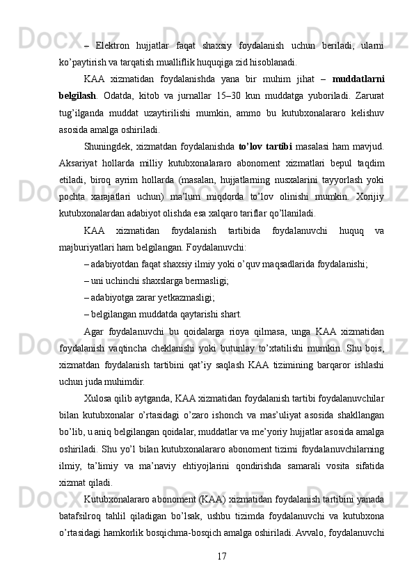 –   Elektron   hujjatlar   faqat   shaxsiy   foydalanish   uchun   beriladi,   ularni
ko’paytirish va tarqatish mualliflik huquqiga zid hisoblanadi.
KAA   xizmatidan   foydalanishda   yana   bir   muhim   jihat   –   muddatlarni
belgilash .   Odatda,   kitob   va   jurnallar   15–30   kun   muddatga   yuboriladi.   Zarurat
tug’ilganda   muddat   uzaytirilishi   mumkin,   ammo   bu   kutubxonalararo   kelishuv
asosida amalga oshiriladi.
Shuningdek, xizmatdan  foydalanishda   to’lov tartibi   masalasi  ham   mavjud.
Aksariyat   hollarda   milliy   kutubxonalararo   abonoment   xizmatlari   bepul   taqdim
etiladi,   biroq   ayrim   hollarda   (masalan,   hujjatlarning   nusxalarini   tayyorlash   yoki
pochta   xarajatlari   uchun)   ma’lum   miqdorda   to’lov   olinishi   mumkin.   Xorijiy
kutubxonalardan adabiyot olishda esa xalqaro tariflar qo’llaniladi.
KAA   xizmatidan   foydalanish   tartibida   foydalanuvchi   huquq   va
majburiyatlari ham belgilangan. Foydalanuvchi:
– adabiyotdan faqat shaxsiy ilmiy yoki o’quv maqsadlarida foydalanishi;
– uni uchinchi shaxslarga bermasligi;
– adabiyotga zarar yetkazmasligi;
– belgilangan muddatda qaytarishi shart.
Agar   foydalanuvchi   bu   qoidalarga   rioya   qilmasa,   unga   KAA   xizmatidan
foydalanish   vaqtincha   cheklanishi   yoki   butunlay   to’xtatilishi   mumkin.   Shu   bois,
xizmatdan   foydalanish   tartibini   qat’iy   saqlash   KAA  tizimining   barqaror   ishlashi
uchun juda muhimdir.
Xulosa qilib aytganda, KAA xizmatidan foydalanish tartibi foydalanuvchilar
bilan   kutubxonalar   o’rtasidagi   o’zaro   ishonch   va   mas’uliyat   asosida   shakllangan
bo’lib, u aniq belgilangan qoidalar, muddatlar va me’yoriy hujjatlar asosida amalga
oshiriladi. Shu yo’l bilan kutubxonalararo abonoment tizimi foydalanuvchilarning
ilmiy,   ta’limiy   va   ma’naviy   ehtiyojlarini   qondirishda   samarali   vosita   sifatida
xizmat qiladi.
Kutubxonalararo abonoment (KAA) xizmatidan foydalanish tartibini yanada
batafsilroq   tahlil   qiladigan   bo’lsak,   ushbu   tizimda   foydalanuvchi   va   kutubxona
o’rtasidagi hamkorlik bosqichma-bosqich amalga oshiriladi. Avvalo, foydalanuvchi
17 