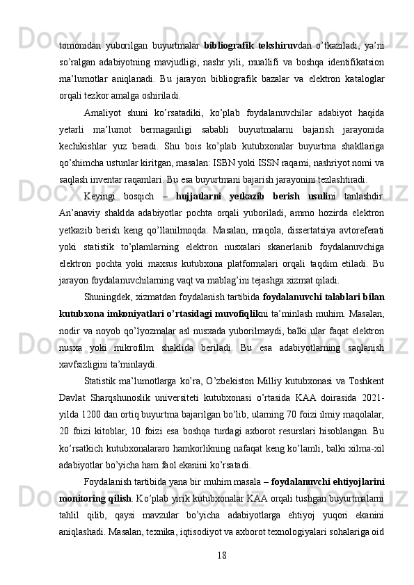 tomonidan   yuborilgan   buyurtmalar   bibliografik   tekshiruv dan   o’tkaziladi,   ya’ni
so’ralgan   adabiyotning   mavjudligi,   nashr   yili,   muallifi   va   boshqa   identifikatsion
ma’lumotlar   aniqlanadi.   Bu   jarayon   bibliografik   bazalar   va   elektron   kataloglar
orqali tezkor amalga oshiriladi.
Amaliyot   shuni   ko’rsatadiki,   ko’plab   foydalanuvchilar   adabiyot   haqida
yetarli   ma’lumot   bermaganligi   sababli   buyurtmalarni   bajarish   jarayonida
kechikishlar   yuz   beradi.   Shu   bois   ko’plab   kutubxonalar   buyurtma   shakllariga
qo’shimcha ustunlar kiritgan, masalan: ISBN yoki ISSN raqami, nashriyot nomi va
saqlash inventar raqamlari. Bu esa buyurtmani bajarish jarayonini tezlashtiradi.
Keyingi   bosqich   –   hujjatlarni   yetkazib   berish   usuli ni   tanlashdir.
An’anaviy   shaklda   adabiyotlar   pochta   orqali   yuboriladi,   ammo   hozirda   elektron
yetkazib   berish   keng   qo’llanilmoqda.   Masalan,   maqola,   dissertatsiya   avtoreferati
yoki   statistik   to’plamlarning   elektron   nusxalari   skanerlanib   foydalanuvchiga
elektron   pochta   yoki   maxsus   kutubxona   platformalari   orqali   taqdim   etiladi.   Bu
jarayon foydalanuvchilarning vaqt va mablag’ini tejashga xizmat qiladi.
Shuningdek, xizmatdan foydalanish tartibida  foydalanuvchi talablari bilan
kutubxona imkoniyatlari o’rtasidagi muvofiqlik ni ta’minlash muhim. Masalan,
nodir   va   noyob   qo’lyozmalar   asl   nusxada   yuborilmaydi,   balki   ular   faqat   elektron
nusxa   yoki   mikrofilm   shaklida   beriladi.   Bu   esa   adabiyotlarning   saqlanish
xavfsizligini ta’minlaydi.
Statistik  ma’lumotlarga   ko’ra,  O’zbekiston  Milliy  kutubxonasi   va  Toshkent
Davlat   Sharqshunoslik   universiteti   kutubxonasi   o’rtasida   KAA   doirasida   2021-
yilda 1200 dan ortiq buyurtma bajarilgan bo’lib, ularning 70 foizi ilmiy maqolalar,
20   foizi   kitoblar,   10   foizi   esa   boshqa   turdagi   axborot   resurslari   hisoblangan.   Bu
ko’rsatkich kutubxonalararo hamkorlikning nafaqat keng ko’lamli, balki xilma-xil
adabiyotlar bo’yicha ham faol ekanini ko’rsatadi.
Foydalanish tartibida yana bir muhim masala –  foydalanuvchi ehtiyojlarini
monitoring qilish . Ko’plab yirik kutubxonalar KAA orqali tushgan buyurtmalarni
tahlil   qilib,   qaysi   mavzular   bo’yicha   adabiyotlarga   ehtiyoj   yuqori   ekanini
aniqlashadi. Masalan, texnika, iqtisodiyot va axborot texnologiyalari sohalariga oid
18 