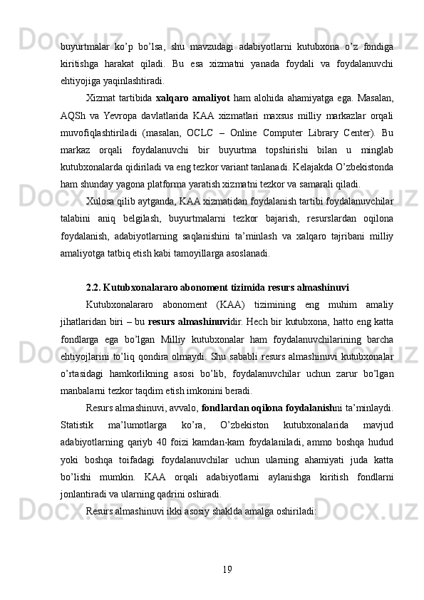 buyurtmalar   ko’p   bo’lsa,   shu   mavzudagi   adabiyotlarni   kutubxona   o’z   fondiga
kiritishga   harakat   qiladi.   Bu   esa   xizmatni   yanada   foydali   va   foydalanuvchi
ehtiyojiga yaqinlashtiradi.
Xizmat   tartibida   xalqaro   amaliyot   ham   alohida   ahamiyatga   ega.   Masalan,
AQSh   va   Yevropa   davlatlarida   KAA  xizmatlari   maxsus   milliy   markazlar   orqali
muvofiqlashtiriladi   (masalan,   OCLC   –   Online   Computer   Library   Center).   Bu
markaz   orqali   foydalanuvchi   bir   buyurtma   topshirishi   bilan   u   minglab
kutubxonalarda qidiriladi va eng tezkor variant tanlanadi. Kelajakda O’zbekistonda
ham shunday yagona platforma yaratish xizmatni tezkor va samarali qiladi.
Xulosa qilib aytganda, KAA xizmatidan foydalanish tartibi foydalanuvchilar
talabini   aniq   belgilash,   buyurtmalarni   tezkor   bajarish,   resurslardan   oqilona
foydalanish,   adabiyotlarning   saqlanishini   ta’minlash   va   xalqaro   tajribani   milliy
amaliyotga tatbiq etish kabi tamoyillarga asoslanadi.
2.2. Kutubxonalararo abonoment tizimida resurs almashinuvi
Kutubxonalararo   abonoment   (KAA)   tizimining   eng   muhim   amaliy
jihatlaridan biri – bu   resurs almashinuvi dir. Hech bir kutubxona, hatto eng katta
fondlarga   ega   bo’lgan   Milliy   kutubxonalar   ham   foydalanuvchilarining   barcha
ehtiyojlarini   to’liq  qondira  olmaydi. Shu sababli   resurs  almashinuvi  kutubxonalar
o’rtasidagi   hamkorlikning   asosi   bo’lib,   foydalanuvchilar   uchun   zarur   bo’lgan
manbalarni tezkor taqdim etish imkonini beradi.
Resurs almashinuvi, avvalo,  fondlardan oqilona foydalanish ni ta’minlaydi.
Statistik   ma’lumotlarga   ko’ra,   O’zbekiston   kutubxonalarida   mavjud
adabiyotlarning   qariyb   40   foizi   kamdan-kam   foydalaniladi,   ammo   boshqa   hudud
yoki   boshqa   toifadagi   foydalanuvchilar   uchun   ularning   ahamiyati   juda   katta
bo’lishi   mumkin.   KAA   orqali   adabiyotlarni   aylanishga   kiritish   fondlarni
jonlantiradi va ularning qadrini oshiradi.
Resurs almashinuvi ikki asosiy shaklda amalga oshiriladi:
19 