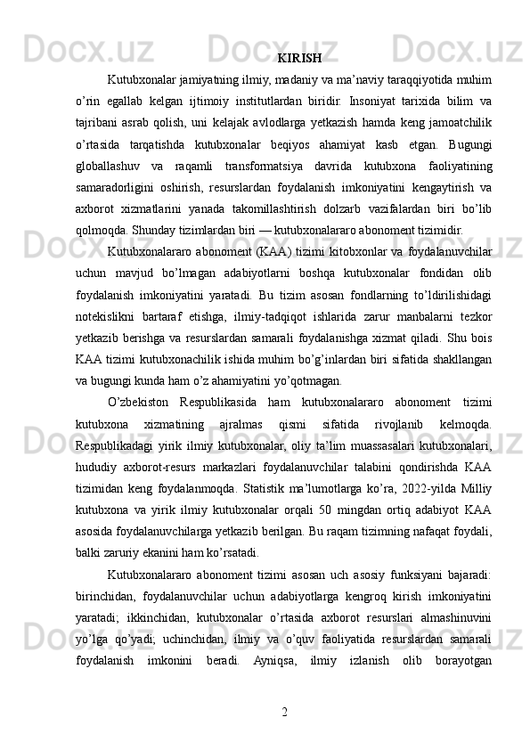 KIRISH
Kutubxonalar jamiyatning ilmiy, madaniy va ma’naviy taraqqiyotida muhim
o’rin   egallab   kelgan   ijtimoiy   institutlardan   biridir.   Insoniyat   tarixida   bilim   va
tajribani   asrab   qolish,   uni   kelajak   avlodlarga   yetkazish   hamda   keng   jamoatchilik
o’rtasida   tarqatishda   kutubxonalar   beqiyos   ahamiyat   kasb   etgan.   Bugungi
globallashuv   va   raqamli   transformatsiya   davrida   kutubxona   faoliyatining
samaradorligini   oshirish,   resurslardan   foydalanish   imkoniyatini   kengaytirish   va
axborot   xizmatlarini   yanada   takomillashtirish   dolzarb   vazifalardan   biri   bo’lib
qolmoqda. Shunday tizimlardan biri — kutubxonalararo abonoment tizimidir.
Kutubxonalararo   abonoment   (KAA)   tizimi   kitobxonlar   va  foydalanuvchilar
uchun   mavjud   bo’lmagan   adabiyotlarni   boshqa   kutubxonalar   fondidan   olib
foydalanish   imkoniyatini   yaratadi.   Bu   tizim   asosan   fondlarning   to’ldirilishidagi
notekislikni   bartaraf   etishga,   ilmiy-tadqiqot   ishlarida   zarur   manbalarni   tezkor
yetkazib   berishga   va   resurslardan   samarali   foydalanishga   xizmat   qiladi.   Shu   bois
KAA tizimi kutubxonachilik ishida muhim bo’g’inlardan biri sifatida shakllangan
va bugungi kunda ham o’z ahamiyatini yo’qotmagan.
O’zbekiston   Respublikasida   ham   kutubxonalararo   abonoment   tizimi
kutubxona   xizmatining   ajralmas   qismi   sifatida   rivojlanib   kelmoqda.
Respublikadagi   yirik   ilmiy   kutubxonalar,   oliy   ta’lim   muassasalari   kutubxonalari,
hududiy   axborot-resurs   markazlari   foydalanuvchilar   talabini   qondirishda   KAA
tizimidan   keng   foydalanmoqda.   Statistik   ma’lumotlarga   ko’ra,   2022-yilda   Milliy
kutubxona   va   yirik   ilmiy   kutubxonalar   orqali   50   mingdan   ortiq   adabiyot   KAA
asosida foydalanuvchilarga yetkazib berilgan. Bu raqam tizimning nafaqat foydali,
balki zaruriy ekanini ham ko’rsatadi.
Kutubxonalararo   abonoment   tizimi   asosan   uch   asosiy   funksiyani   bajaradi:
birinchidan,   foydalanuvchilar   uchun   adabiyotlarga   kengroq   kirish   imkoniyatini
yaratadi;   ikkinchidan,   kutubxonalar   o’rtasida   axborot   resurslari   almashinuvini
yo’lga   qo’yadi;   uchinchidan,   ilmiy   va   o’quv   faoliyatida   resurslardan   samarali
foydalanish   imkonini   beradi.   Ayniqsa,   ilmiy   izlanish   olib   borayotgan
2 