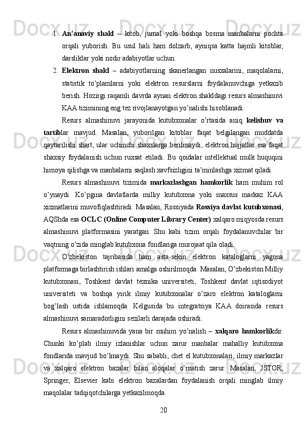 1. An’anaviy   shakl   –   kitob,   jurnal   yoki   boshqa   bosma   manbalarni   pochta
orqali   yuborish.   Bu   usul   hali   ham   dolzarb,   ayniqsa   katta   hajmli   kitoblar,
darsliklar yoki nodir adabiyotlar uchun.
2. Elektron   shakl   –   adabiyotlarning   skanerlangan   nusxalarini,   maqolalarni,
statistik   to’plamlarni   yoki   elektron   resurslarni   foydalanuvchiga   yetkazib
berish. Hozirgi raqamli davrda aynan elektron shakldagi resurs almashinuvi
KAA tizimining eng tez rivojlanayotgan yo’nalishi hisoblanadi.
Resurs   almashinuvi   jarayonida   kutubxonalar   o’rtasida   aniq   kelishuv   va
tartib lar   mavjud.   Masalan,   yuborilgan   kitoblar   faqat   belgilangan   muddatda
qaytarilishi  shart, ular uchinchi shaxslarga berilmaydi, elektron hujjatlar esa faqat
shaxsiy   foydalanish   uchun   ruxsat   etiladi.   Bu   qoidalar   intellektual   mulk   huquqini
himoya qilishga va manbalarni saqlash xavfsizligini ta’minlashga xizmat qiladi.
Resurs   almashinuvi   tizimida   markazlashgan   hamkorlik   ham   muhim   rol
o’ynaydi.   Ko’pgina   davlatlarda   milliy   kutubxona   yoki   maxsus   markaz   KAA
xizmatlarini muvofiqlashtiradi. Masalan, Rossiyada   Rossiya davlat kutubxonasi ,
AQShda esa  OCLC (Online Computer Library Center)  xalqaro miqyosda resurs
almashinuvi   platformasini   yaratgan.   Shu   kabi   tizim   orqali   foydalanuvchilar   bir
vaqtning o’zida minglab kutubxona fondlariga murojaat qila oladi.
O’zbekiston   tajribasida   ham   asta-sekin   elektron   kataloglarni   yagona
platformaga birlashtirish ishlari amalga oshirilmoqda. Masalan, O’zbekiston Milliy
kutubxonasi,   Toshkent   davlat   texnika   universiteti,   Toshkent   davlat   iqtisodiyot
universiteti   va   boshqa   yirik   ilmiy   kutubxonalar   o’zaro   elektron   kataloglarni
bog’lash   ustida   ishlamoqda.   Kelgusida   bu   integratsiya   KAA   doirasida   resurs
almashinuvi samaradorligini sezilarli darajada oshiradi.
Resurs   almashinuvida   yana   bir   muhim   yo’nalish   –   xalqaro   hamkorlik dir.
Chunki   ko’plab   ilmiy   izlanishlar   uchun   zarur   manbalar   mahalliy   kutubxona
fondlarida mavjud bo’lmaydi. Shu sababli, chet el kutubxonalari, ilmiy markazlar
va   xalqaro   elektron   bazalar   bilan   aloqalar   o’rnatish   zarur.   Masalan,   JSTOR,
Springer,   Elsevier   kabi   elektron   bazalardan   foydalanish   orqali   minglab   ilmiy
maqolalar tadqiqotchilarga yetkazilmoqda.
20 