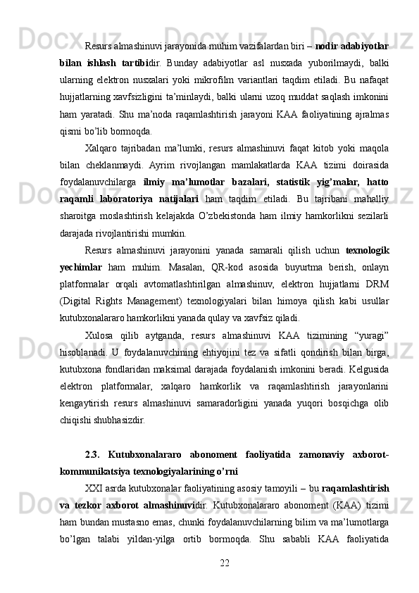 Resurs almashinuvi jarayonida muhim vazifalardan biri –  nodir adabiyotlar
bilan   ishlash   tartibi dir.   Bunday   adabiyotlar   asl   nusxada   yuborilmaydi,   balki
ularning   elektron   nusxalari   yoki   mikrofilm   variantlari   taqdim   etiladi.   Bu   nafaqat
hujjatlarning xavfsizligini ta’minlaydi, balki ularni uzoq muddat saqlash imkonini
ham   yaratadi.   Shu   ma’noda   raqamlashtirish   jarayoni   KAA  faoliyatining   ajralmas
qismi bo’lib bormoqda.
Xalqaro   tajribadan   ma’lumki,   resurs   almashinuvi   faqat   kitob   yoki   maqola
bilan   cheklanmaydi.   Ayrim   rivojlangan   mamlakatlarda   KAA   tizimi   doirasida
foydalanuvchilarga   ilmiy   ma’lumotlar   bazalari,   statistik   yig’malar,   hatto
raqamli   laboratoriya   natijalari   ham   taqdim   etiladi.   Bu   tajribani   mahalliy
sharoitga   moslashtirish   kelajakda   O’zbekistonda   ham   ilmiy   hamkorlikni   sezilarli
darajada rivojlantirishi mumkin.
Resurs   almashinuvi   jarayonini   yanada   samarali   qilish   uchun   texnologik
yechimlar   ham   muhim.   Masalan,   QR-kod   asosida   buyurtma   berish,   onlayn
platformalar   orqali   avtomatlashtirilgan   almashinuv,   elektron   hujjatlarni   DRM
(Digital   Rights   Management)   texnologiyalari   bilan   himoya   qilish   kabi   usullar
kutubxonalararo hamkorlikni yanada qulay va xavfsiz qiladi.
Xulosa   qilib   aytganda,   resurs   almashinuvi   KAA   tizimining   “yuragi”
hisoblanadi.   U   foydalanuvchining   ehtiyojini   tez   va   sifatli   qondirish   bilan   birga,
kutubxona fondlaridan maksimal darajada foydalanish imkonini beradi. Kelgusida
elektron   platformalar,   xalqaro   hamkorlik   va   raqamlashtirish   jarayonlarini
kengaytirish   resurs   almashinuvi   samaradorligini   yanada   yuqori   bosqichga   olib
chiqishi shubhasizdir.
2.3.   Kutubxonalararo   abonoment   faoliyatida   zamonaviy   axborot-
kommunikatsiya texnologiyalarining o’rni
XXI asrda kutubxonalar faoliyatining asosiy tamoyili – bu  raqamlashtirish
va   tezkor   axborot   almashinuvi dir.   Kutubxonalararo   abonoment   (KAA)   tizimi
ham bundan mustasno emas, chunki foydalanuvchilarning bilim va ma’lumotlarga
bo’lgan   talabi   yildan-yilga   ortib   bormoqda.   Shu   sababli   KAA   faoliyatida
22 