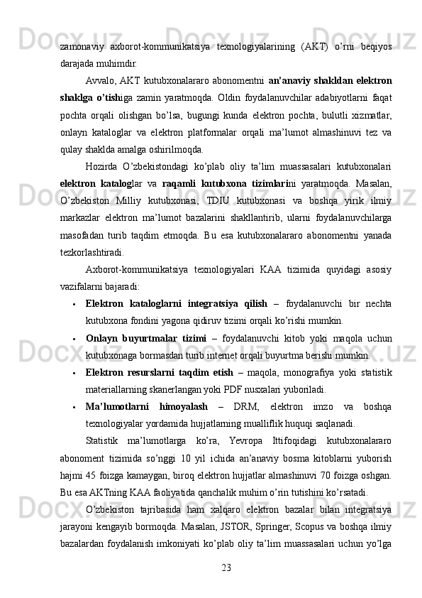 zamonaviy   axborot-kommunikatsiya   texnologiyalarining   (AKT)   o’rni   beqiyos
darajada muhimdir.
Avvalo,  AKT   kutubxonalararo   abonomentni   an’anaviy   shakldan   elektron
shaklga   o’tish iga   zamin   yaratmoqda.   Oldin   foydalanuvchilar   adabiyotlarni   faqat
pochta   orqali   olishgan   bo’lsa,   bugungi   kunda   elektron   pochta,   bulutli   xizmatlar,
onlayn   kataloglar   va   elektron   platformalar   orqali   ma’lumot   almashinuvi   tez   va
qulay shaklda amalga oshirilmoqda.
Hozirda   O’zbekistondagi   ko’plab   oliy   ta’lim   muassasalari   kutubxonalari
elektron   katalog lar   va   raqamli   kutubxona   tizimlari ni   yaratmoqda.   Masalan,
O’zbekiston   Milliy   kutubxonasi,   TDIU   kutubxonasi   va   boshqa   yirik   ilmiy
markazlar   elektron   ma’lumot   bazalarini   shakllantirib,   ularni   foydalanuvchilarga
masofadan   turib   taqdim   etmoqda.   Bu   esa   kutubxonalararo   abonomentni   yanada
tezkorlashtiradi.
Axborot-kommunikatsiya   texnologiyalari   KAA   tizimida   quyidagi   asosiy
vazifalarni bajaradi:
 Elektron   kataloglarni   integratsiya   qilish   –   foydalanuvchi   bir   nechta
kutubxona fondini yagona qidiruv tizimi orqali ko’rishi mumkin.
 Onlayn   buyurtmalar   tizimi   –   foydalanuvchi   kitob   yoki   maqola   uchun
kutubxonaga bormasdan turib internet orqali buyurtma berishi mumkin.
 Elektron   resurslarni   taqdim   etish   –   maqola,   monografiya   yoki   statistik
materiallarning skanerlangan yoki PDF nusxalari yuboriladi.
 Ma’lumotlarni   himoyalash   –   DRM,   elektron   imzo   va   boshqa
texnologiyalar yordamida hujjatlarning mualliflik huquqi saqlanadi.
Statistik   ma’lumotlarga   ko’ra,   Yevropa   Ittifoqidagi   kutubxonalararo
abonoment   tizimida   so’nggi   10   yil   ichida   an’anaviy   bosma   kitoblarni   yuborish
hajmi 45 foizga kamaygan, biroq elektron hujjatlar almashinuvi 70 foizga oshgan.
Bu esa AKTning KAA faoliyatida qanchalik muhim o’rin tutishini ko’rsatadi.
O’zbekiston   tajribasida   ham   xalqaro   elektron   bazalar   bilan   integratsiya
jarayoni kengayib bormoqda. Masalan, JSTOR, Springer, Scopus va boshqa ilmiy
bazalardan   foydalanish   imkoniyati   ko’plab   oliy   ta’lim   muassasalari   uchun   yo’lga
23 