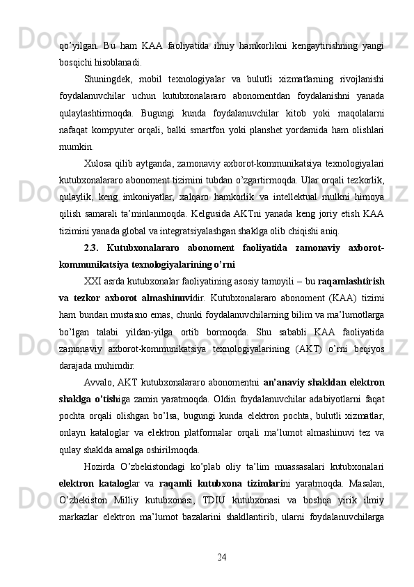 qo’yilgan.   Bu   ham   KAA   faoliyatida   ilmiy   hamkorlikni   kengaytirishning   yangi
bosqichi hisoblanadi.
Shuningdek,   mobil   texnologiyalar   va   bulutli   xizmatlarning   rivojlanishi
foydalanuvchilar   uchun   kutubxonalararo   abonomentdan   foydalanishni   yanada
qulaylashtirmoqda.   Bugungi   kunda   foydalanuvchilar   kitob   yoki   maqolalarni
nafaqat   kompyuter   orqali,   balki   smartfon   yoki   planshet   yordamida   ham   olishlari
mumkin.
Xulosa   qilib   aytganda,   zamonaviy   axborot-kommunikatsiya   texnologiyalari
kutubxonalararo abonoment tizimini tubdan o’zgartirmoqda. Ular orqali tezkorlik,
qulaylik,   keng   imkoniyatlar,   xalqaro   hamkorlik   va   intellektual   mulkni   himoya
qilish   samarali   ta’minlanmoqda.   Kelgusida  AKTni   yanada   keng   joriy   etish   KAA
tizimini yanada global va integratsiyalashgan shaklga olib chiqishi aniq.
2.3.   Kutubxonalararo   abonoment   faoliyatida   zamonaviy   axborot-
kommunikatsiya texnologiyalarining o’rni
XXI asrda kutubxonalar faoliyatining asosiy tamoyili – bu  raqamlashtirish
va   tezkor   axborot   almashinuvi dir.   Kutubxonalararo   abonoment   (KAA)   tizimi
ham bundan mustasno emas, chunki foydalanuvchilarning bilim va ma’lumotlarga
bo’lgan   talabi   yildan-yilga   ortib   bormoqda.   Shu   sababli   KAA   faoliyatida
zamonaviy   axborot-kommunikatsiya   texnologiyalarining   (AKT)   o’rni   beqiyos
darajada muhimdir.
Avvalo,  AKT   kutubxonalararo   abonomentni   an’anaviy   shakldan   elektron
shaklga   o’tish iga   zamin   yaratmoqda.   Oldin   foydalanuvchilar   adabiyotlarni   faqat
pochta   orqali   olishgan   bo’lsa,   bugungi   kunda   elektron   pochta,   bulutli   xizmatlar,
onlayn   kataloglar   va   elektron   platformalar   orqali   ma’lumot   almashinuvi   tez   va
qulay shaklda amalga oshirilmoqda.
Hozirda   O’zbekistondagi   ko’plab   oliy   ta’lim   muassasalari   kutubxonalari
elektron   katalog lar   va   raqamli   kutubxona   tizimlari ni   yaratmoqda.   Masalan,
O’zbekiston   Milliy   kutubxonasi,   TDIU   kutubxonasi   va   boshqa   yirik   ilmiy
markazlar   elektron   ma’lumot   bazalarini   shakllantirib,   ularni   foydalanuvchilarga
24 