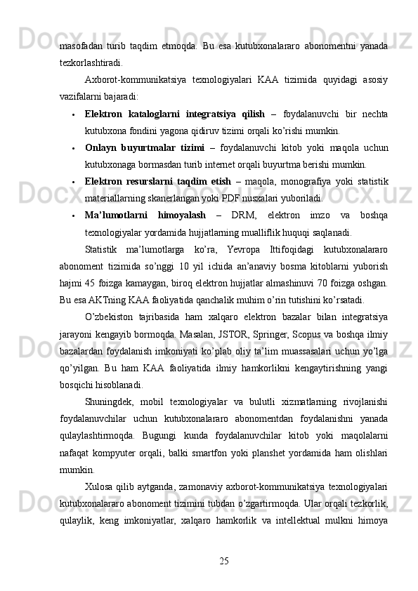 masofadan   turib   taqdim   etmoqda.   Bu   esa   kutubxonalararo   abonomentni   yanada
tezkorlashtiradi.
Axborot-kommunikatsiya   texnologiyalari   KAA   tizimida   quyidagi   asosiy
vazifalarni bajaradi:
 Elektron   kataloglarni   integratsiya   qilish   –   foydalanuvchi   bir   nechta
kutubxona fondini yagona qidiruv tizimi orqali ko’rishi mumkin.
 Onlayn   buyurtmalar   tizimi   –   foydalanuvchi   kitob   yoki   maqola   uchun
kutubxonaga bormasdan turib internet orqali buyurtma berishi mumkin.
 Elektron   resurslarni   taqdim   etish   –   maqola,   monografiya   yoki   statistik
materiallarning skanerlangan yoki PDF nusxalari yuboriladi.
 Ma’lumotlarni   himoyalash   –   DRM,   elektron   imzo   va   boshqa
texnologiyalar yordamida hujjatlarning mualliflik huquqi saqlanadi.
Statistik   ma’lumotlarga   ko’ra,   Yevropa   Ittifoqidagi   kutubxonalararo
abonoment   tizimida   so’nggi   10   yil   ichida   an’anaviy   bosma   kitoblarni   yuborish
hajmi 45 foizga kamaygan, biroq elektron hujjatlar almashinuvi 70 foizga oshgan.
Bu esa AKTning KAA faoliyatida qanchalik muhim o’rin tutishini ko’rsatadi.
O’zbekiston   tajribasida   ham   xalqaro   elektron   bazalar   bilan   integratsiya
jarayoni kengayib bormoqda. Masalan, JSTOR, Springer, Scopus va boshqa ilmiy
bazalardan   foydalanish   imkoniyati   ko’plab   oliy   ta’lim   muassasalari   uchun   yo’lga
qo’yilgan.   Bu   ham   KAA   faoliyatida   ilmiy   hamkorlikni   kengaytirishning   yangi
bosqichi hisoblanadi.
Shuningdek,   mobil   texnologiyalar   va   bulutli   xizmatlarning   rivojlanishi
foydalanuvchilar   uchun   kutubxonalararo   abonomentdan   foydalanishni   yanada
qulaylashtirmoqda.   Bugungi   kunda   foydalanuvchilar   kitob   yoki   maqolalarni
nafaqat   kompyuter   orqali,   balki   smartfon   yoki   planshet   yordamida   ham   olishlari
mumkin.
Xulosa   qilib   aytganda,   zamonaviy   axborot-kommunikatsiya   texnologiyalari
kutubxonalararo abonoment tizimini tubdan o’zgartirmoqda. Ular orqali tezkorlik,
qulaylik,   keng   imkoniyatlar,   xalqaro   hamkorlik   va   intellektual   mulkni   himoya
25 