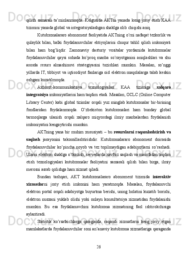 qilish   samarali   ta’minlanmoqda.   Kelgusida  AKTni   yanada   keng   joriy   etish   KAA
tizimini yanada global va integratsiyalashgan shaklga olib chiqishi aniq.
Kutubxonalararo abonoment faoliyatida AKTning o’rni nafaqat tezkorlik va
qulaylik bilan,  balki  foydalanuvchilar  ehtiyojlarini  chuqur  tahlil   qilish  imkoniyati
bilan   ham   bog’liqdir.   Zamonaviy   dasturiy   vositalar   yordamida   kutubxonalar
foydalanuvchilar   qaysi   sohada   ko’proq   manba   so’rayotganini   aniqlashlari   va   shu
asosda   resurs   almashinuvi   strategiyasini   tuzishlari   mumkin.   Masalan,   so’nggi
yillarda IT, tibbiyot va iqtisodiyot fanlariga oid elektron maqolalarga talab keskin
oshgani kuzatilmoqda.
Axborot-kommunikatsiya   texnologiyalari   KAA   tizimiga   xalqaro
integratsiya  imkoniyatlarini ham taqdim etadi. Masalan, OCLC (Online Computer
Library Center)  kabi  global  tizimlar  orqali  yuz minglab  kutubxonalar  bir-birining
fondlaridan   foydalanmoqda.   O’zbekiston   kutubxonalari   ham   bunday   global
tarmoqlarga   ulanish   orqali   xalqaro   miqyosdagi   ilmiy   manbalardan   foydalanish
imkoniyatini kengaytirishi mumkin.
AKTning yana bir  muhim  xususiyati – bu   resurslarni  raqamlashtirish va
saqlash   jarayonini   takomillashtirishdir.   Kutubxonalararo   abonoment   doirasida
foydalanuvchilar   ko’pincha   noyob   va   tez   topilmaydigan   adabiyotlarni   so’rashadi.
Ularni elektron shaklga o’tkazish, serverlarda xavfsiz saqlash va masofadan taqdim
etish   texnologiyalari   kutubxonalar   faoliyatini   samarali   qilish   bilan   birga,   ilmiy
merosni asrab qolishga ham xizmat qiladi.
Bundan   tashqari,   AKT   kutubxonalararo   abonoment   tizimida   interaktiv
xizmatlar ni   joriy   etish   imkonini   ham   yaratmoqda.   Masalan,   foydalanuvchi
elektron portal orqali adabiyotga buyurtma berishi, uning holatini kuzatib borishi,
elektron  nusxani   yuklab   olishi   yoki   onlayn  konsultatsiya   xizmatidan   foydalanishi
mumkin.   Bu   esa   foydalanuvchini   kutubxona   xizmatining   faol   ishtirokchisiga
aylantiradi.
Statistik   ko’rsatkichlarga   qaraganda,   raqamli   xizmatlarni   keng   joriy   etgan
mamlakatlarda foydalanuvchilar soni an’anaviy kutubxona xizmatlariga qaraganda
26 