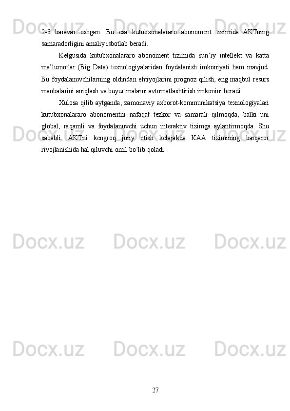 2-3   baravar   oshgan.   Bu   esa   kutubxonalararo   abonoment   tizimida   AKTning
samaradorligini amaliy isbotlab beradi.
Kelgusida   kutubxonalararo   abonoment   tizimida   sun’iy   intellekt   va   katta
ma’lumotlar   (Big   Data)   texnologiyalaridan   foydalanish   imkoniyati   ham   mavjud.
Bu foydalanuvchilarning oldindan ehtiyojlarini prognoz qilish, eng maqbul resurs
manbalarini aniqlash va buyurtmalarni avtomatlashtirish imkonini beradi.
Xulosa   qilib   aytganda,   zamonaviy   axborot-kommunikatsiya   texnologiyalari
kutubxonalararo   abonomentni   nafaqat   tezkor   va   samarali   qilmoqda,   balki   uni
global,   raqamli   va   foydalanuvchi   uchun   interaktiv   tizimga   aylantirmoqda.   Shu
sababli,   AKTni   kengroq   joriy   etish   kelajakda   KAA   tizimining   barqaror
rivojlanishida hal qiluvchi omil bo’lib qoladi.
27 