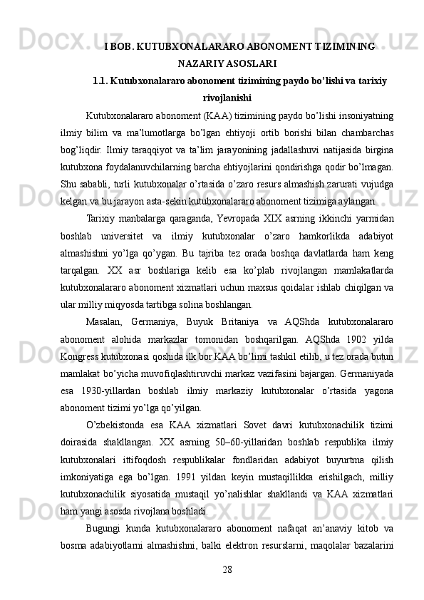I BOB. KUTUBXONALARARO ABONOMENT TIZIMINING
NAZARIY ASOSLARI
1.1. Kutubxonalararo abonoment tizimining paydo bo’lishi va tarixiy
rivojlanishi
Kutubxonalararo abonoment (KAA) tizimining paydo bo’lishi insoniyatning
ilmiy   bilim   va   ma’lumotlarga   bo’lgan   ehtiyoji   ortib   borishi   bilan   chambarchas
bog’liqdir.   Ilmiy   taraqqiyot   va   ta’lim   jarayonining   jadallashuvi   natijasida   birgina
kutubxona foydalanuvchilarning barcha ehtiyojlarini qondirishga qodir bo’lmagan.
Shu sababli, turli kutubxonalar  o’rtasida o’zaro resurs almashish zarurati vujudga
kelgan va bu jarayon asta-sekin kutubxonalararo abonoment tizimiga aylangan.
Tarixiy   manbalarga   qaraganda,  Yevropada   XIX   asrning   ikkinchi   yarmidan
boshlab   universitet   va   ilmiy   kutubxonalar   o’zaro   hamkorlikda   adabiyot
almashishni   yo’lga   qo’ygan.   Bu   tajriba   tez   orada   boshqa   davlatlarda   ham   keng
tarqalgan.   XX   asr   boshlariga   kelib   esa   ko’plab   rivojlangan   mamlakatlarda
kutubxonalararo abonoment xizmatlari uchun maxsus qoidalar ishlab chiqilgan va
ular milliy miqyosda tartibga solina boshlangan.
Masalan,   Germaniya,   Buyuk   Britaniya   va   AQShda   kutubxonalararo
abonoment   alohida   markazlar   tomonidan   boshqarilgan.   AQShda   1902   yilda
Kongress kutubxonasi qoshida ilk bor KAA bo’limi tashkil etilib, u tez orada butun
mamlakat bo’yicha muvofiqlashtiruvchi markaz vazifasini bajargan. Germaniyada
esa   1930-yillardan   boshlab   ilmiy   markaziy   kutubxonalar   o’rtasida   yagona
abonoment tizimi yo’lga qo’yilgan.
O’zbekistonda   esa   KAA   xizmatlari   Sovet   davri   kutubxonachilik   tizimi
doirasida   shakllangan.   XX   asrning   50–60-yillaridan   boshlab   respublika   ilmiy
kutubxonalari   ittifoqdosh   respublikalar   fondlaridan   adabiyot   buyurtma   qilish
imkoniyatiga   ega   bo’lgan.   1991   yildan   keyin   mustaqillikka   erishilgach,   milliy
kutubxonachilik   siyosatida   mustaqil   yo’nalishlar   shakllandi   va   KAA   xizmatlari
ham yangi asosda rivojlana boshladi.
Bugungi   kunda   kutubxonalararo   abonoment   nafaqat   an’anaviy   kitob   va
bosma   adabiyotlarni   almashishni,   balki   elektron   resurslarni,   maqolalar   bazalarini
28 