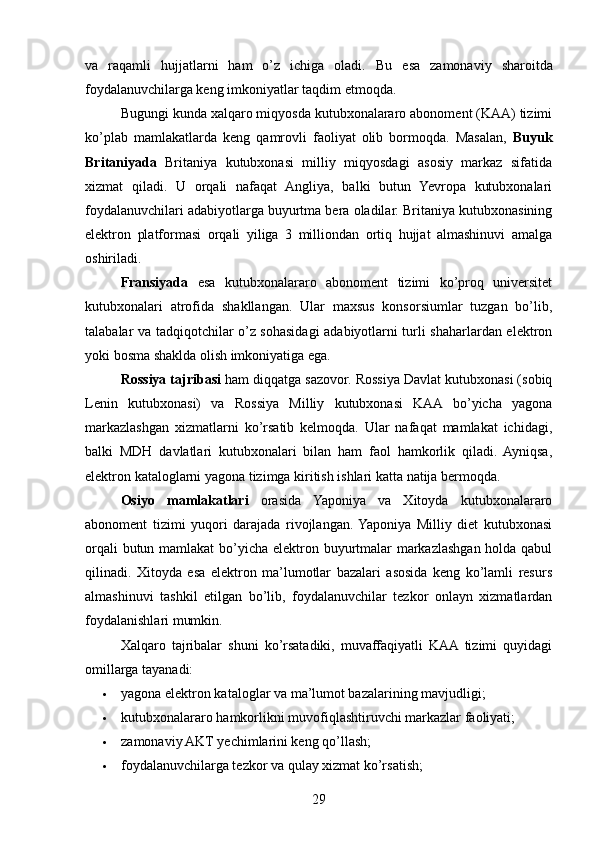 va   raqamli   hujjatlarni   ham   o’z   ichiga   oladi.   Bu   esa   zamonaviy   sharoitda
foydalanuvchilarga keng imkoniyatlar taqdim etmoqda.
Bugungi kunda xalqaro miqyosda kutubxonalararo abonoment (KAA) tizimi
ko’plab   mamlakatlarda   keng   qamrovli   faoliyat   olib   bormoqda.   Masalan,   Buyuk
Britaniyada   Britaniya   kutubxonasi   milliy   miqyosdagi   asosiy   markaz   sifatida
xizmat   qiladi.   U   orqali   nafaqat   Angliya,   balki   butun   Yevropa   kutubxonalari
foydalanuvchilari adabiyotlarga buyurtma bera oladilar. Britaniya kutubxonasining
elektron   platformasi   orqali   yiliga   3   milliondan   ortiq   hujjat   almashinuvi   amalga
oshiriladi.
Fransiyada   esa   kutubxonalararo   abonoment   tizimi   ko’proq   universitet
kutubxonalari   atrofida   shakllangan.   Ular   maxsus   konsorsiumlar   tuzgan   bo’lib,
talabalar va tadqiqotchilar o’z sohasidagi adabiyotlarni turli shaharlardan elektron
yoki bosma shaklda olish imkoniyatiga ega.
Rossiya tajribasi  ham diqqatga sazovor. Rossiya Davlat kutubxonasi (sobiq
Lenin   kutubxonasi)   va   Rossiya   Milliy   kutubxonasi   KAA   bo’yicha   yagona
markazlashgan   xizmatlarni   ko’rsatib   kelmoqda.   Ular   nafaqat   mamlakat   ichidagi,
balki   MDH   davlatlari   kutubxonalari   bilan   ham   faol   hamkorlik   qiladi.   Ayniqsa,
elektron kataloglarni yagona tizimga kiritish ishlari katta natija bermoqda.
Osiyo   mamlakatlari   orasida   Yaponiya   va   Xitoyda   kutubxonalararo
abonoment   tizimi   yuqori   darajada   rivojlangan.  Yaponiya   Milliy   diet   kutubxonasi
orqali  butun mamlakat  bo’yicha elektron buyurtmalar  markazlashgan holda qabul
qilinadi.   Xitoyda   esa   elektron   ma’lumotlar   bazalari   asosida   keng   ko’lamli   resurs
almashinuvi   tashkil   etilgan   bo’lib,   foydalanuvchilar   tezkor   onlayn   xizmatlardan
foydalanishlari mumkin.
Xalqaro   tajribalar   shuni   ko’rsatadiki,   muvaffaqiyatli   KAA  tizimi   quyidagi
omillarga tayanadi:
 yagona elektron kataloglar va ma’lumot bazalarining mavjudligi;
 kutubxonalararo hamkorlikni muvofiqlashtiruvchi markazlar faoliyati;
 zamonaviy AKT yechimlarini keng qo’llash;
 foydalanuvchilarga tezkor va qulay xizmat ko’rsatish;
29 