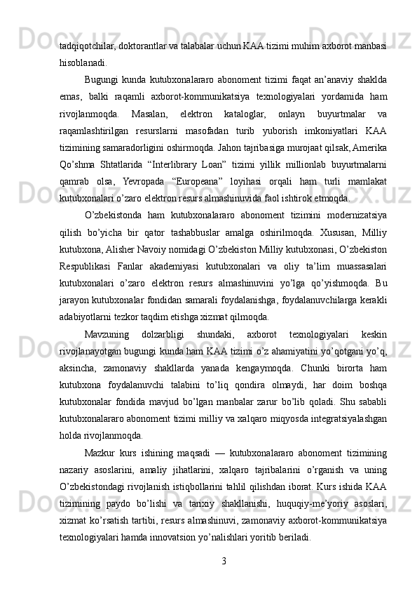 tadqiqotchilar, doktorantlar va talabalar uchun KAA tizimi muhim axborot manbasi
hisoblanadi.
Bugungi   kunda   kutubxonalararo   abonoment   tizimi   faqat   an’anaviy   shaklda
emas,   balki   raqamli   axborot-kommunikatsiya   texnologiyalari   yordamida   ham
rivojlanmoqda.   Masalan,   elektron   kataloglar,   onlayn   buyurtmalar   va
raqamlashtirilgan   resurslarni   masofadan   turib   yuborish   imkoniyatlari   KAA
tizimining samaradorligini oshirmoqda. Jahon tajribasiga murojaat qilsak, Amerika
Qo’shma   Shtatlarida   “Interlibrary   Loan”   tizimi   yillik   millionlab   buyurtmalarni
qamrab   olsa,   Yevropada   “Europeana”   loyihasi   orqali   ham   turli   mamlakat
kutubxonalari o’zaro elektron resurs almashinuvida faol ishtirok etmoqda.
O’zbekistonda   ham   kutubxonalararo   abonoment   tizimini   modernizatsiya
qilish   bo’yicha   bir   qator   tashabbuslar   amalga   oshirilmoqda.   Xususan,   Milliy
kutubxona, Alisher Navoiy nomidagi O’zbekiston Milliy kutubxonasi, O’zbekiston
Respublikasi   Fanlar   akademiyasi   kutubxonalari   va   oliy   ta’lim   muassasalari
kutubxonalari   o’zaro   elektron   resurs   almashinuvini   yo’lga   qo’yishmoqda.   Bu
jarayon kutubxonalar fondidan samarali foydalanishga, foydalanuvchilarga kerakli
adabiyotlarni tezkor taqdim etishga xizmat qilmoqda.
Mavzuning   dolzarbligi   shundaki,   axborot   texnologiyalari   keskin
rivojlanayotgan bugungi kunda ham KAA tizimi o’z ahamiyatini yo’qotgani yo’q,
aksincha,   zamonaviy   shakllarda   yanada   kengaymoqda.   Chunki   birorta   ham
kutubxona   foydalanuvchi   talabini   to’liq   qondira   olmaydi,   har   doim   boshqa
kutubxonalar   fondida   mavjud   bo’lgan   manbalar   zarur   bo’lib   qoladi.   Shu   sababli
kutubxonalararo abonoment tizimi milliy va xalqaro miqyosda integratsiyalashgan
holda rivojlanmoqda.
Mazkur   kurs   ishining   maqsadi   —   kutubxonalararo   abonoment   tizimining
nazariy   asoslarini,   amaliy   jihatlarini,   xalqaro   tajribalarini   o’rganish   va   uning
O’zbekistondagi rivojlanish istiqbollarini tahlil qilishdan iborat. Kurs ishida KAA
tizimining   paydo   bo’lishi   va   tarixiy   shakllanishi,   huquqiy-me’yoriy   asoslari,
xizmat  ko’rsatish  tartibi,  resurs  almashinuvi,  zamonaviy  axborot-kommunikatsiya
texnologiyalari hamda innovatsion yo’nalishlari yoritib beriladi.
3 