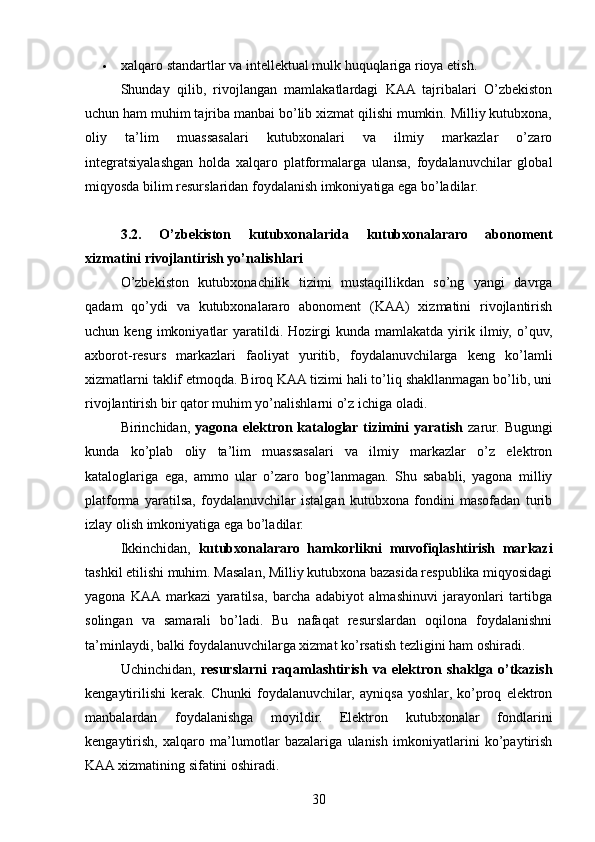  xalqaro standartlar va intellektual mulk huquqlariga rioya etish.
Shunday   qilib,   rivojlangan   mamlakatlardagi   KAA   tajribalari   O’zbekiston
uchun ham muhim tajriba manbai bo’lib xizmat qilishi mumkin. Milliy kutubxona,
oliy   ta’lim   muassasalari   kutubxonalari   va   ilmiy   markazlar   o’zaro
integratsiyalashgan   holda   xalqaro   platformalarga   ulansa,   foydalanuvchilar   global
miqyosda bilim resurslaridan foydalanish imkoniyatiga ega bo’ladilar.
3.2.   O’zbekiston   kutubxonalarida   kutubxonalararo   abonoment
xizmatini rivojlantirish yo’nalishlari
O’zbekiston   kutubxonachilik   tizimi   mustaqillikdan   so’ng   yangi   davrga
qadam   qo’ydi   va   kutubxonalararo   abonoment   (KAA)   xizmatini   rivojlantirish
uchun  keng   imkoniyatlar   yaratildi.  Hozirgi   kunda   mamlakatda   yirik  ilmiy,   o’quv,
axborot-resurs   markazlari   faoliyat   yuritib,   foydalanuvchilarga   keng   ko’lamli
xizmatlarni taklif etmoqda. Biroq KAA tizimi hali to’liq shakllanmagan bo’lib, uni
rivojlantirish bir qator muhim yo’nalishlarni o’z ichiga oladi.
Birinchidan,   yagona elektron  kataloglar tizimini  yaratish   zarur.  Bugungi
kunda   ko’plab   oliy   ta’lim   muassasalari   va   ilmiy   markazlar   o’z   elektron
kataloglariga   ega,   ammo   ular   o’zaro   bog’lanmagan.   Shu   sababli,   yagona   milliy
platforma   yaratilsa,   foydalanuvchilar   istalgan   kutubxona   fondini   masofadan   turib
izlay olish imkoniyatiga ega bo’ladilar.
Ikkinchidan,   kutubxonalararo   hamkorlikni   muvofiqlashtirish   markazi
tashkil etilishi muhim. Masalan, Milliy kutubxona bazasida respublika miqyosidagi
yagona   KAA  markazi   yaratilsa,   barcha   adabiyot   almashinuvi   jarayonlari   tartibga
solingan   va   samarali   bo’ladi.   Bu   nafaqat   resurslardan   oqilona   foydalanishni
ta’minlaydi, balki foydalanuvchilarga xizmat ko’rsatish tezligini ham oshiradi.
Uchinchidan,   resurslarni   raqamlashtirish   va   elektron   shaklga   o’tkazish
kengaytirilishi   kerak.   Chunki   foydalanuvchilar,   ayniqsa   yoshlar,   ko’proq   elektron
manbalardan   foydalanishga   moyildir.   Elektron   kutubxonalar   fondlarini
kengaytirish,   xalqaro   ma’lumotlar   bazalariga   ulanish   imkoniyatlarini   ko’paytirish
KAA xizmatining sifatini oshiradi.
30 