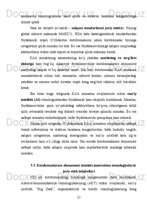 zamonaviy   texnologiyalarni   xarid   qilish   va   elektron   bazalarni   kengaytirishga
xizmat qiladi.
Yana  bir   dolzarb yo’nalish  –   xalqaro  standartlarni  joriy  etish dir.  Hozirgi
global   axborot   makonida   MARC21,   RDA   kabi   kataloglashtirish   standartlaridan
foydalanish   orqali   O’zbekiston   kutubxonalarini   jahon   kutubxonalar   tizimiga
integratsiya qilish mumkin bo’ladi. Bu esa foydalanuvchilarga xalqaro miqyosdagi
adabiyotlarni tezkor izlab topish va buyurtma qilish imkonini beradi.
KAA   xizmatining   samaradorligi   ko’p   jihatdan   marketing   va   targ’ibot
ishlariga   ham   bog’liq.   Aksariyat   foydalanuvchilar   kutubxonalararo   abonoment
mavjudligi   haqida   to’liq   xabardor   emas.   Shu   bois   kutubxonalar   KAA  xizmatini
ommalashtirish   uchun   turli   seminarlar,   axborot   kunlari,   ijtimoiy   tarmoqlardagi
sahifalar   va   maxsus   mobil   ilovalar   orqali   keng   targ’ibot   ishlarini   olib   borishlari
kerak.
Shu   bilan   birga,   kelgusida   KAA   xizmatini   rivojlantirish   uchun   sun’iy
intellekt (AI)   texnologiyalaridan foydalanish ham istiqbolli hisoblanadi. Masalan,
foydalanuvchilar   qaysi   yo’nalishdagi   adabiyotlarni   ko’proq   izlayotganini   tahlil
qilib,   avtomatik   ravishda   eng   dolzarb   resurslar   tavsiya   qilinishi   mumkin.   Bu   esa
nafaqat xizmatni tezkorlashtiradi, balki foydalanuvchi qoniqishini ham oshiradi.
Xulosa  qilib  aytganda,   O’zbekistonda  KAA  xizmatini   rivojlantirish   nafaqat
texnik   infratuzilma   va   elektron   bazalarni   kengaytirishni,   balki   hududiy   tenglik,
xalqaro   integratsiya,   marketing   strategiyalari   va   sun’iy   intellekt   kabi   ilg’or
yechimlarni   ham   o’z   ichiga   olishi   zarur.   Shu   asosda   kutubxonalararo   abonoment
nafaqat   milliy,   balki   xalqaro   miqyosda   ham   raqobatbardosh   xizmatga   aylanishi
mumkin.
3.3. Kutubxonalararo abonoment tizimida innovatsion texnologiyalarni
joriy etish istiqbollari
XXI   asr   kutubxonachiligi   texnologik   yangilanishlar   davri   hisoblanadi.
Axborot-kommunikatsiya   texnologiyalarining   (AKT)   tezkor   rivojlanishi,   sun’iy
intellekt,   “Big   Data”,   raqamlashtirish   va   bulutli   texnologiyalarning   keng
32 
