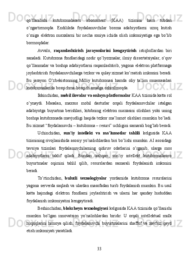 qo’llanilishi   kutubxonalararo   abonoment   (KAA)   tizimini   ham   tubdan
o’zgartirmoqda.   Endilikda   foydalanuvchilar   bosma   adabiyotlarni   uzoq   kutish
o’rniga  elektron  nusxalarni  bir   necha  soniya   ichida  olish  imkoniyatiga  ega  bo’lib
bormoqdalar.
Avvalo,   raqamlashtirish   jarayonlarini   kengaytirish   istiqbollardan   biri
sanaladi. Kutubxona fondlaridagi nodir qo’lyozmalar, ilmiy dissertatsiyalar, o’quv
qo’llanmalar va boshqa adabiyotlarni raqamlashtirib, yagona elektron platformaga
joylashtirish foydalanuvchilarga tezkor va qulay xizmat ko’rsatish imkonini beradi.
Bu   jarayon   O’zbekistonning   Milliy   kutubxonasi   hamda   oliy   ta’lim   muassasalari
kutubxonalarida bosqichma-bosqich amalga oshirilmoqda.
Ikkinchidan,  mobil ilovalar va onlayn platformalar  KAA tizimida katta rol
o’ynaydi.   Masalan,   maxsus   mobil   dasturlar   orqali   foydalanuvchilar   istalgan
adabiyotga   buyurtma   berishlari,   kitobning   elektron   nusxasini   olishlari   yoki   uning
boshqa kutubxonada mavjudligi haqida tezkor ma’lumot olishlari mumkin bo’ladi.
Bu xizmat “foydalanuvchi – kutubxona – resurs” uchligini samarali bog’lab beradi.
Uchinchidan,   sun’iy   intellekt   va   ma’lumotlar   tahlili   kelgusida   KAA
tizimining rivojlanishida asosiy yo’nalishlardan biri bo’lishi mumkin. AI asosidagi
tavsiya   tizimlari   foydalanuvchilarning   qidiruv   odatlarini   o’rganib,   ularga   mos
adabiyotlarni   taklif   qiladi.   Bundan   tashqari,   sun’iy   intellekt   kutubxonalararo
buyurtmalar   oqimini   tahlil   qilib,   resurslardan   samarali   foydalanish   imkonini
beradi.
To’rtinchidan,   bulutli   texnologiyalar   yordamida   kutubxona   resurslarini
yagona serverda saqlash va ulardan masofadan turib foydalanish mumkin. Bu usul
katta   hajmdagi   elektron   fondlarni   joylashtirish   va   ularni   har   qanday   hududdan
foydalanish imkoniyatini kengaytiradi.
Beshinchidan,  blokcheyn texnologiyasi  kelgusida KAA tizimida qo’llanishi
mumkin   bo’lgan   innovatsion   yo’nalishlardan   biridir.   U   orqali   intellektual   mulk
huquqlarini   himoya   qilish,   foydalanuvchi   buyurtmalarini   shaffof   va   xavfsiz   qayd
etish imkoniyati yaratiladi.
33 