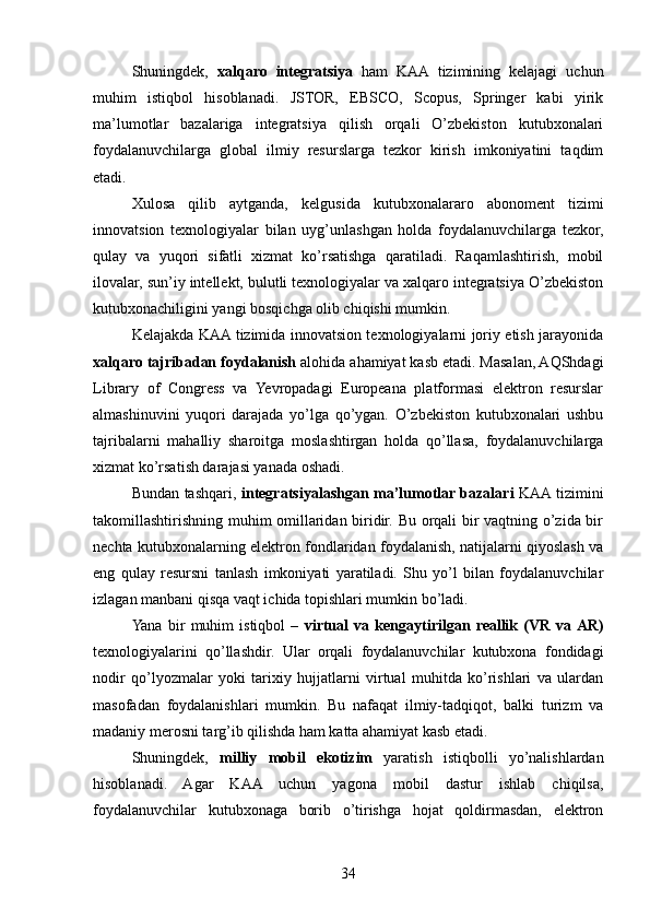 Shuningdek,   xalqaro   integratsiya   ham   KAA   tizimining   kelajagi   uchun
muhim   istiqbol   hisoblanadi.   JSTOR,   EBSCO,   Scopus,   Springer   kabi   yirik
ma’lumotlar   bazalariga   integratsiya   qilish   orqali   O’zbekiston   kutubxonalari
foydalanuvchilarga   global   ilmiy   resurslarga   tezkor   kirish   imkoniyatini   taqdim
etadi.
Xulosa   qilib   aytganda,   kelgusida   kutubxonalararo   abonoment   tizimi
innovatsion   texnologiyalar   bilan   uyg’unlashgan   holda   foydalanuvchilarga   tezkor,
qulay   va   yuqori   sifatli   xizmat   ko’rsatishga   qaratiladi.   Raqamlashtirish,   mobil
ilovalar, sun’iy intellekt, bulutli texnologiyalar va xalqaro integratsiya O’zbekiston
kutubxonachiligini yangi bosqichga olib chiqishi mumkin.
Kelajakda KAA tizimida innovatsion texnologiyalarni joriy etish jarayonida
xalqaro tajribadan foydalanish  alohida ahamiyat kasb etadi. Masalan, AQShdagi
Library   of   Congress   va   Yevropadagi   Europeana   platformasi   elektron   resurslar
almashinuvini   yuqori   darajada   yo’lga   qo’ygan.   O’zbekiston   kutubxonalari   ushbu
tajribalarni   mahalliy   sharoitga   moslashtirgan   holda   qo’llasa,   foydalanuvchilarga
xizmat ko’rsatish darajasi yanada oshadi.
Bundan tashqari,   integratsiyalashgan ma’lumotlar bazalari   KAA tizimini
takomillashtirishning muhim omillaridan biridir. Bu orqali bir vaqtning o’zida bir
nechta kutubxonalarning elektron fondlaridan foydalanish, natijalarni qiyoslash va
eng   qulay   resursni   tanlash   imkoniyati   yaratiladi.   Shu   yo’l   bilan   foydalanuvchilar
izlagan manbani qisqa vaqt ichida topishlari mumkin bo’ladi.
Yana   bir   muhim   istiqbol   –   virtual   va   kengaytirilgan   reallik   (VR   va  AR)
texnologiyalarini   qo’llashdir.   Ular   orqali   foydalanuvchilar   kutubxona   fondidagi
nodir   qo’lyozmalar   yoki   tarixiy   hujjatlarni   virtual   muhitda   ko’rishlari   va   ulardan
masofadan   foydalanishlari   mumkin.   Bu   nafaqat   ilmiy-tadqiqot,   balki   turizm   va
madaniy merosni targ’ib qilishda ham katta ahamiyat kasb etadi.
Shuningdek,   milliy   mobil   ekotizim   yaratish   istiqbolli   yo’nalishlardan
hisoblanadi.   Agar   KAA   uchun   yagona   mobil   dastur   ishlab   chiqilsa,
foydalanuvchilar   kutubxonaga   borib   o’tirishga   hojat   qoldirmasdan,   elektron
34 