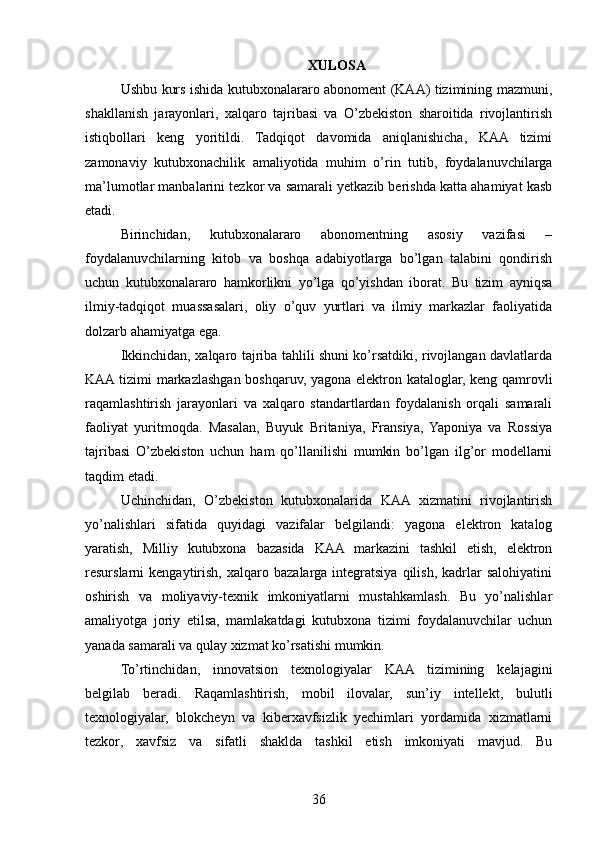 XULOSA
Ushbu kurs ishida kutubxonalararo abonoment (KAA) tizimining mazmuni,
shakllanish   jarayonlari,   xalqaro   tajribasi   va   O’zbekiston   sharoitida   rivojlantirish
istiqbollari   keng   yoritildi.   Tadqiqot   davomida   aniqlanishicha,   KAA   tizimi
zamonaviy   kutubxonachilik   amaliyotida   muhim   o’rin   tutib,   foydalanuvchilarga
ma’lumotlar manbalarini tezkor va samarali yetkazib berishda katta ahamiyat kasb
etadi.
Birinchidan,   kutubxonalararo   abonomentning   asosiy   vazifasi   –
foydalanuvchilarning   kitob   va   boshqa   adabiyotlarga   bo’lgan   talabini   qondirish
uchun   kutubxonalararo   hamkorlikni   yo’lga   qo’yishdan   iborat.   Bu   tizim   ayniqsa
ilmiy-tadqiqot   muassasalari,   oliy   o’quv   yurtlari   va   ilmiy   markazlar   faoliyatida
dolzarb ahamiyatga ega.
Ikkinchidan, xalqaro tajriba tahlili shuni ko’rsatdiki, rivojlangan davlatlarda
KAA tizimi markazlashgan boshqaruv, yagona elektron kataloglar, keng qamrovli
raqamlashtirish   jarayonlari   va   xalqaro   standartlardan   foydalanish   orqali   samarali
faoliyat   yuritmoqda.   Masalan,   Buyuk   Britaniya,   Fransiya,   Yaponiya   va   Rossiya
tajribasi   O’zbekiston   uchun   ham   qo’llanilishi   mumkin   bo’lgan   ilg’or   modellarni
taqdim etadi.
Uchinchidan,   O’zbekiston   kutubxonalarida   KAA   xizmatini   rivojlantirish
yo’nalishlari   sifatida   quyidagi   vazifalar   belgilandi:   yagona   elektron   katalog
yaratish,   Milliy   kutubxona   bazasida   KAA   markazini   tashkil   etish,   elektron
resurslarni   kengaytirish,   xalqaro  bazalarga   integratsiya   qilish,   kadrlar   salohiyatini
oshirish   va   moliyaviy-texnik   imkoniyatlarni   mustahkamlash.   Bu   yo’nalishlar
amaliyotga   joriy   etilsa,   mamlakatdagi   kutubxona   tizimi   foydalanuvchilar   uchun
yanada samarali va qulay xizmat ko’rsatishi mumkin.
To’rtinchidan,   innovatsion   texnologiyalar   KAA   tizimining   kelajagini
belgilab   beradi.   Raqamlashtirish,   mobil   ilovalar,   sun’iy   intellekt,   bulutli
texnologiyalar,   blokcheyn   va   kiberxavfsizlik   yechimlari   yordamida   xizmatlarni
tezkor,   xavfsiz   va   sifatli   shaklda   tashkil   etish   imkoniyati   mavjud.   Bu
36 