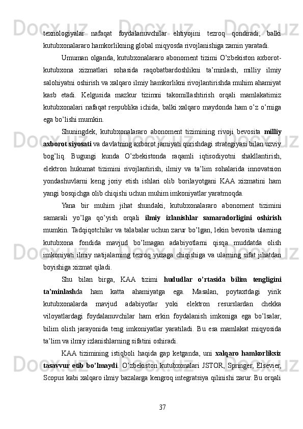 texnologiyalar   nafaqat   foydalanuvchilar   ehtiyojini   tezroq   qondiradi,   balki
kutubxonalararo hamkorlikning global miqyosda rivojlanishiga zamin yaratadi.
Umuman olganda,  kutubxonalararo abonoment   tizimi  O’zbekiston  axborot-
kutubxona   xizmatlari   sohasida   raqobatbardoshlikni   ta’minlash,   milliy   ilmiy
salohiyatni oshirish va xalqaro ilmiy hamkorlikni rivojlantirishda muhim ahamiyat
kasb   etadi.   Kelgusida   mazkur   tizimni   takomillashtirish   orqali   mamlakatimiz
kutubxonalari nafaqat respublika ichida, balki xalqaro maydonda ham o’z o’rniga
ega bo’lishi mumkin.
Shuningdek,   kutubxonalararo   abonoment   tizimining   rivoji   bevosita   milliy
axborot siyosati  va davlatning axborot jamiyati qurishdagi strategiyasi bilan uzviy
bog’liq.   Bugungi   kunda   O’zbekistonda   raqamli   iqtisodiyotni   shakllantirish,
elektron   hukumat   tizimini   rivojlantirish,   ilmiy   va   ta’lim   sohalarida   innovatsion
yondashuvlarni   keng   joriy   etish   ishlari   olib   borilayotgani   KAA   xizmatini   ham
yangi bosqichga olib chiqishi uchun muhim imkoniyatlar yaratmoqda.
Yana   bir   muhim   jihat   shundaki,   kutubxonalararo   abonoment   tizimini
samarali   yo’lga   qo’yish   orqali   ilmiy   izlanishlar   samaradorligini   oshirish
mumkin. Tadqiqotchilar  va  talabalar  uchun zarur  bo’lgan, lekin bevosita  ularning
kutubxona   fondida   mavjud   bo’lmagan   adabiyotlarni   qisqa   muddatda   olish
imkoniyati   ilmiy  natijalarning  tezroq   yuzaga   chiqishiga   va  ularning   sifat   jihatdan
boyishiga xizmat qiladi.
Shu   bilan   birga,   KAA   tizimi   hududlar   o’rtasida   bilim   tengligini
ta’minlash da   ham   katta   ahamiyatga   ega.   Masalan,   poytaxtdagi   yirik
kutubxonalarda   mavjud   adabiyotlar   yoki   elektron   resurslardan   chekka
viloyatlardagi   foydalanuvchilar   ham   erkin   foydalanish   imkoniga   ega   bo’lsalar,
bilim   olish   jarayonida   teng   imkoniyatlar   yaratiladi.   Bu   esa   mamlakat   miqyosida
ta’lim va ilmiy izlanishlarning sifatini oshiradi.
KAA  tizimining   istiqboli   haqida   gap   ketganda,   uni   xalqaro   hamkorliksiz
tasavvur   etib   bo’lmaydi .   O’zbekiston   kutubxonalari   JSTOR,   Springer,   Elsevier,
Scopus kabi xalqaro ilmiy bazalarga kengroq integratsiya qilinishi zarur. Bu orqali
37 