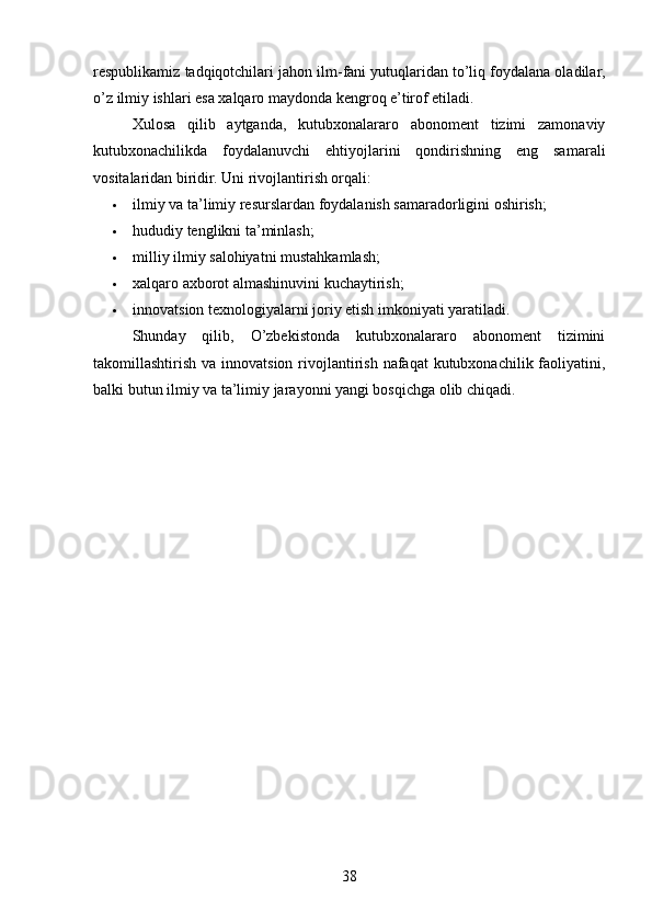 respublikamiz tadqiqotchilari jahon ilm-fani yutuqlaridan to’liq foydalana oladilar,
o’z ilmiy ishlari esa xalqaro maydonda kengroq e’tirof etiladi.
Xulosa   qilib   aytganda,   kutubxonalararo   abonoment   tizimi   zamonaviy
kutubxonachilikda   foydalanuvchi   ehtiyojlarini   qondirishning   eng   samarali
vositalaridan biridir.  Uni rivojlantirish orqali:
 ilmiy va ta’limiy resurslardan foydalanish samaradorligini oshirish;
 hududiy tenglikni ta’minlash;
 milliy ilmiy salohiyatni mustahkamlash;
 xalqaro axborot almashinuvini kuchaytirish;
 innovatsion texnologiyalarni joriy etish imkoniyati yaratiladi.
Shunday   qilib,   O’zbekistonda   kutubxonalararo   abonoment   tizimini
takomillashtirish va innovatsion  rivojlantirish  nafaqat  kutubxonachilik faoliyatini,
balki butun ilmiy va ta’limiy jarayonni yangi bosqichga olib chiqadi.
38 