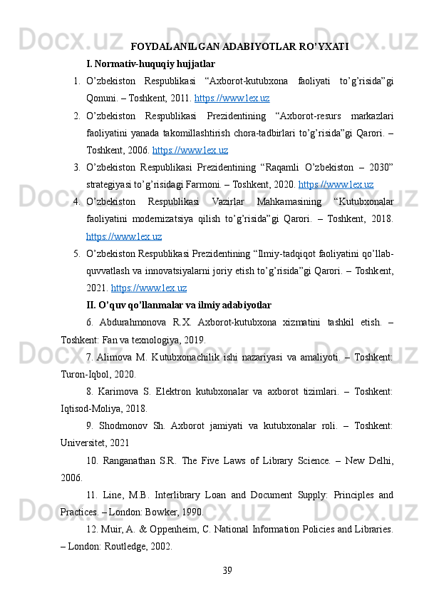 FOYDALANILGAN ADABIYOTLAR RO’YXATI
I. Normativ-huquqiy hujjatlar
1. O’zbekiston   Respublikasi   “Axborot-kutubxona   faoliyati   to’g’risida”gi
Qonuni. – Toshkent, 2011.  https://www.lex.uz
2. O’zbekiston   Respublikasi   Prezidentining   “Axborot-resurs   markazlari
faoliyatini   yanada   takomillashtirish   chora-tadbirlari   to’g’risida”gi   Qarori.   –
Toshkent, 2006.  https://www.lex.uz
3. O’zbekiston   Respublikasi   Prezidentining   “Raqamli   O’zbekiston   –   2030”
strategiyasi to’g’risidagi Farmoni. – Toshkent, 2020.  https://www.lex.uz
4. O’zbekiston   Respublikasi   Vazirlar   Mahkamasining   “Kutubxonalar
faoliyatini   modernizatsiya   qilish   to’g’risida”gi   Qarori.   –   Toshkent,   2018.
https://www.lex.uz
5. O’zbekiston Respublikasi Prezidentining “Ilmiy-tadqiqot faoliyatini qo’llab-
quvvatlash va innovatsiyalarni joriy etish to’g’risida”gi Qarori. – Toshkent,
2021.  https://www.lex.uz
II. O’quv qo’llanmalar va ilmiy adabiyotlar
6.   Abdurahmonova   R.X.   Axborot-kutubxona   xizmatini   tashkil   etish.   –
Toshkent: Fan va texnologiya, 2019.
7.  Alimova   M.   Kutubxonachilik   ishi   nazariyasi   va   amaliyoti.   –   Toshkent:
Turon-Iqbol, 2020.
8.   Karimova   S.   Elektron   kutubxonalar   va   axborot   tizimlari.   –   Toshkent:
Iqtisod-Moliya, 2018.
9.   Shodmonov   Sh.   Axborot   jamiyati   va   kutubxonalar   roli.   –   Toshkent:
Universitet, 2021
10.   Ranganathan   S.R.   The   Five   Laws   of   Library   Science.   –   New   Delhi,
2006.
11.   Line,   M.B.   Interlibrary   Loan   and   Document   Supply:   Principles   and
Practices. – London: Bowker, 1990.
12. Muir, A. & Oppenheim, C. National Information Policies and Libraries.
– London: Routledge, 2002.
39 