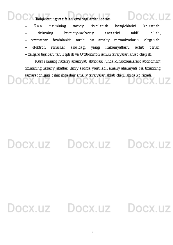 Tadqiqotning vazifalari quyidagilardan iborat:
–   KAA   tizimining   tarixiy   rivojlanish   bosqichlarini   ko’rsatish;
–   tizimning   huquqiy-me’yoriy   asoslarini   tahlil   qilish;
–   xizmatdan   foydalanish   tartibi   va   amaliy   mexanizmlarini   o’rganish;
–   elektron   resurslar   asosidagi   yangi   imkoniyatlarni   ochib   berish;
– xalqaro tajribani tahlil qilish va O’zbekiston uchun tavsiyalar ishlab chiqish.
Kurs ishining nazariy ahamiyati shundaki, unda kutubxonalararo abonoment
tizimining nazariy jihatlari ilmiy asosda yoritiladi, amaliy ahamiyati esa tizimning
samaradorligini oshirishga doir amaliy tavsiyalar ishlab chiqilishida ko’rinadi.
4 