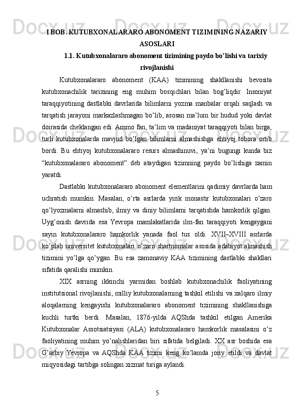 I BOB. KUTUBXONALARARO ABONOMENT TIZIMINING NAZARIY
ASOSLARI
1.1. Kutubxonalararo abonoment tizimining paydo bo’lishi va tarixiy
rivojlanishi
Kutubxonalararo   abonoment   (KAA)   tizimining   shakllanishi   bevosita
kutubxonachilik   tarixining   eng   muhim   bosqichlari   bilan   bog’liqdir.   Insoniyat
taraqqiyotining   dastlabki   davrlarida   bilimlarni   yozma   manbalar   orqali   saqlash   va
tarqatish   jarayoni   markazlashmagan   bo’lib,  asosan  ma’lum   bir  hudud  yoki  davlat
doirasida cheklangan edi. Ammo fan, ta’lim va madaniyat taraqqiyoti bilan birga,
turli   kutubxonalarda   mavjud   bo’lgan   bilimlarni   almashishga   ehtiyoj   tobora   ortib
bordi.   Bu   ehtiyoj   kutubxonalararo   resurs   almashinuvi,   ya’ni   bugungi   kunda   biz
“kutubxonalararo   abonoment”   deb   ataydigan   tizimning   paydo   bo’lishiga   zamin
yaratdi.
Dastlabki kutubxonalararo abonoment elementlarini qadimiy davrlarda ham
uchratish   mumkin.   Masalan,   o’rta   asrlarda   yirik   monastir   kutubxonalari   o’zaro
qo’lyozmalarni   almashib,   ilmiy   va   diniy   bilimlarni   tarqatishda   hamkorlik   qilgan.
Uyg’onish   davrida   esa   Yevropa   mamlakatlarida   ilm-fan   taraqqiyoti   kengaygani
sayin   kutubxonalararo   hamkorlik   yanada   faol   tus   oldi.   XVII–XVIII   asrlarda
ko’plab universitet  kutubxonalari  o’zaro shartnomalar asosida adabiyot  almashish
tizimini   yo’lga   qo’ygan.   Bu   esa   zamonaviy   KAA  tizimining   dastlabki   shakllari
sifatida qaralishi mumkin.
XIX   asrning   ikkinchi   yarmidan   boshlab   kutubxonachilik   faoliyatining
institutsional rivojlanishi, milliy kutubxonalarning tashkil etilishi va xalqaro ilmiy
aloqalarning   kengayishi   kutubxonalararo   abonoment   tizimining   shakllanishiga
kuchli   turtki   berdi.   Masalan,   1876-yilda   AQShda   tashkil   etilgan   Amerika
Kutubxonalar   Assotsiatsiyasi   (ALA)   kutubxonalararo   hamkorlik   masalasini   o’z
faoliyatining   muhim   yo’nalishlaridan   biri   sifatida   belgiladi.   XX   asr   boshida   esa
G’arbiy   Yevropa   va   AQShda   KAA  tizimi   keng   ko’lamda   joriy   etildi   va   davlat
miqyosidagi tartibga solingan xizmat turiga aylandi.
5 