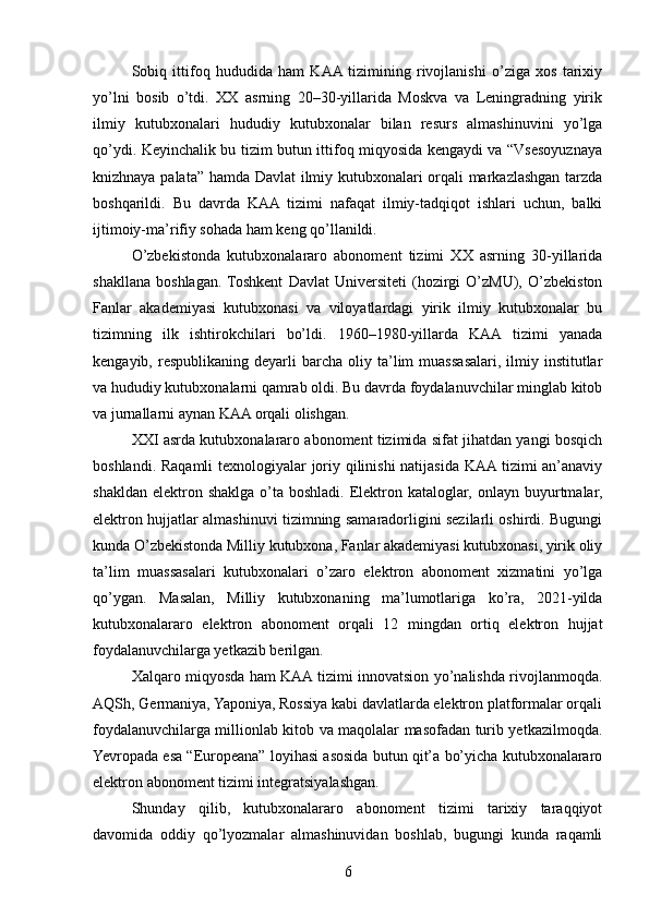 Sobiq   ittifoq   hududida   ham   KAA  tizimining   rivojlanishi   o’ziga   xos   tarixiy
yo’lni   bosib   o’tdi.   XX   asrning   20–30-yillarida   Moskva   va   Leningradning   yirik
ilmiy   kutubxonalari   hududiy   kutubxonalar   bilan   resurs   almashinuvini   yo’lga
qo’ydi. Keyinchalik bu tizim butun ittifoq miqyosida kengaydi va “Vsesoyuznaya
knizhnaya palata” hamda Davlat ilmiy kutubxonalari orqali markazlashgan tarzda
boshqarildi.   Bu   davrda   KAA   tizimi   nafaqat   ilmiy-tadqiqot   ishlari   uchun,   balki
ijtimoiy-ma’rifiy sohada ham keng qo’llanildi.
O’zbekistonda   kutubxonalararo   abonoment   tizimi   XX   asrning   30-yillarida
shakllana   boshlagan.  Toshkent   Davlat   Universiteti   (hozirgi   O’zMU),   O’zbekiston
Fanlar   akademiyasi   kutubxonasi   va   viloyatlardagi   yirik   ilmiy   kutubxonalar   bu
tizimning   ilk   ishtirokchilari   bo’ldi.   1960–1980-yillarda   KAA   tizimi   yanada
kengayib,  respublikaning  deyarli   barcha  oliy  ta’lim  muassasalari,  ilmiy  institutlar
va hududiy kutubxonalarni qamrab oldi. Bu davrda foydalanuvchilar minglab kitob
va jurnallarni aynan KAA orqali olishgan.
XXI asrda kutubxonalararo abonoment tizimida sifat jihatdan yangi bosqich
boshlandi. Raqamli texnologiyalar joriy qilinishi natijasida KAA tizimi an’anaviy
shakldan   elektron  shaklga  o’ta  boshladi.   Elektron  kataloglar,  onlayn  buyurtmalar,
elektron hujjatlar almashinuvi tizimning samaradorligini sezilarli oshirdi. Bugungi
kunda O’zbekistonda Milliy kutubxona, Fanlar akademiyasi kutubxonasi, yirik oliy
ta’lim   muassasalari   kutubxonalari   o’zaro   elektron   abonoment   xizmatini   yo’lga
qo’ygan.   Masalan,   Milliy   kutubxonaning   ma’lumotlariga   ko’ra,   2021-yilda
kutubxonalararo   elektron   abonoment   orqali   12   mingdan   ortiq   elektron   hujjat
foydalanuvchilarga yetkazib berilgan.
Xalqaro miqyosda ham KAA tizimi innovatsion yo’nalishda rivojlanmoqda.
AQSh, Germaniya, Yaponiya, Rossiya kabi davlatlarda elektron platformalar orqali
foydalanuvchilarga millionlab kitob va maqolalar masofadan turib yetkazilmoqda.
Yevropada esa “Europeana” loyihasi asosida butun qit’a bo’yicha kutubxonalararo
elektron abonoment tizimi integratsiyalashgan.
Shunday   qilib,   kutubxonalararo   abonoment   tizimi   tarixiy   taraqqiyot
davomida   oddiy   qo’lyozmalar   almashinuvidan   boshlab,   bugungi   kunda   raqamli
6 