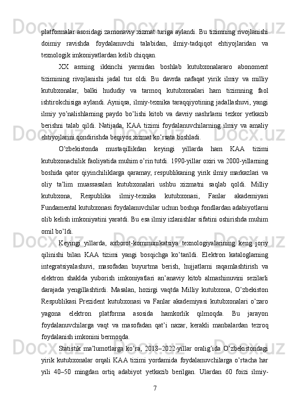platformalar asosidagi zamonaviy xizmat turiga aylandi. Bu tizimning rivojlanishi
doimiy   ravishda   foydalanuvchi   talabidan,   ilmiy-tadqiqot   ehtiyojlaridan   va
texnologik imkoniyatlardan kelib chiqqan.
XX   asrning   ikkinchi   yarmidan   boshlab   kutubxonalararo   abonoment
tizimining   rivojlanishi   jadal   tus   oldi.   Bu   davrda   nafaqat   yirik   ilmiy   va   milliy
kutubxonalar,   balki   hududiy   va   tarmoq   kutubxonalari   ham   tizimning   faol
ishtirokchisiga aylandi. Ayniqsa, ilmiy-texnika taraqqiyotining jadallashuvi, yangi
ilmiy   yo’nalishlarning   paydo   bo’lishi   kitob   va   davriy   nashrlarni   tezkor   yetkazib
berishni   talab   qildi.   Natijada,   KAA  tizimi   foydalanuvchilarning   ilmiy   va   amaliy
ehtiyojlarini qondirishda beqiyos xizmat ko’rsata boshladi.
O’zbekistonda   mustaqillikdan   keyingi   yillarda   ham   KAA   tizimi
kutubxonachilik faoliyatida muhim o’rin tutdi. 1990-yillar oxiri va 2000-yillarning
boshida   qator   qiyinchiliklarga   qaramay,   respublikaning   yirik   ilmiy   markazlari   va
oliy   ta’lim   muassasalari   kutubxonalari   ushbu   xizmatni   saqlab   qoldi.   Milliy
kutubxona,   Respublika   ilmiy-texnika   kutubxonasi,   Fanlar   akademiyasi
Fundamental kutubxonasi foydalanuvchilar uchun boshqa fondlardan adabiyotlarni
olib kelish imkoniyatini yaratdi. Bu esa ilmiy izlanishlar sifatini oshirishda muhim
omil bo’ldi.
Keyingi   yillarda,   axborot-kommunikatsiya   texnologiyalarining   keng   joriy
qilinishi   bilan   KAA   tizimi   yangi   bosqichga   ko’tarildi.   Elektron   kataloglarning
integratsiyalashuvi,   masofadan   buyurtma   berish,   hujjatlarni   raqamlashtirish   va
elektron   shaklda   yuborish   imkoniyatlari   an’anaviy   kitob   almashinuvini   sezilarli
darajada   yengillashtirdi.   Masalan,   hozirgi   vaqtda   Milliy   kutubxona,   O’zbekiston
Respublikasi   Prezident   kutubxonasi   va   Fanlar   akademiyasi   kutubxonalari   o’zaro
yagona   elektron   platforma   asosida   hamkorlik   qilmoqda.   Bu   jarayon
foydalanuvchilarga   vaqt   va   masofadan   qat’i   nazar,   kerakli   manbalardan   tezroq
foydalanish imkonini bermoqda.
Statistik   ma’lumotlarga   ko’ra,   2018–2022-yillar   oralig’ida   O’zbekistondagi
yirik   kutubxonalar   orqali   KAA  tizimi   yordamida   foydalanuvchilarga   o’rtacha   har
yili   40–50   mingdan   ortiq   adabiyot   yetkazib   berilgan.   Ulardan   60   foizi   ilmiy-
7 