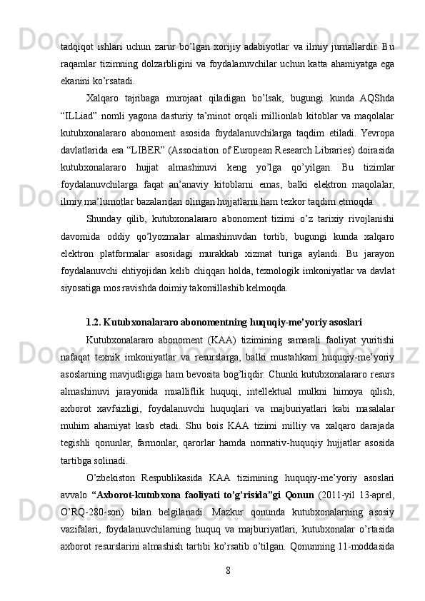 tadqiqot   ishlari   uchun   zarur   bo’lgan   xorijiy   adabiyotlar   va   ilmiy   jurnallardir.   Bu
raqamlar  tizimning dolzarbligini  va foydalanuvchilar  uchun katta  ahamiyatga ega
ekanini ko’rsatadi.
Xalqaro   tajribaga   murojaat   qiladigan   bo’lsak,   bugungi   kunda   AQShda
“ILLiad”   nomli   yagona   dasturiy   ta’minot   orqali   millionlab   kitoblar   va   maqolalar
kutubxonalararo   abonoment   asosida   foydalanuvchilarga   taqdim   etiladi.   Yevropa
davlatlarida esa “LIBER” (Association of European Research Libraries) doirasida
kutubxonalararo   hujjat   almashinuvi   keng   yo’lga   qo’yilgan.   Bu   tizimlar
foydalanuvchilarga   faqat   an’anaviy   kitoblarni   emas,   balki   elektron   maqolalar,
ilmiy ma’lumotlar bazalaridan olingan hujjatlarni ham tezkor taqdim etmoqda.
Shunday   qilib,   kutubxonalararo   abonoment   tizimi   o’z   tarixiy   rivojlanishi
davomida   oddiy   qo’lyozmalar   almashinuvdan   tortib,   bugungi   kunda   xalqaro
elektron   platformalar   asosidagi   murakkab   xizmat   turiga   aylandi.   Bu   jarayon
foydalanuvchi  ehtiyojidan kelib chiqqan holda, texnologik imkoniyatlar  va davlat
siyosatiga mos ravishda doimiy takomillashib kelmoqda.
1.2. Kutubxonalararo abonomentning huquqiy-me’yoriy asoslari
Kutubxonalararo   abonoment   (KAA)   tizimining   samarali   faoliyat   yuritishi
nafaqat   texnik   imkoniyatlar   va   resurslarga,   balki   mustahkam   huquqiy-me’yoriy
asoslarning mavjudligiga ham  bevosita bog’liqdir. Chunki  kutubxonalararo resurs
almashinuvi   jarayonida   mualliflik   huquqi,   intellektual   mulkni   himoya   qilish,
axborot   xavfsizligi,   foydalanuvchi   huquqlari   va   majburiyatlari   kabi   masalalar
muhim   ahamiyat   kasb   etadi.   Shu   bois   KAA   tizimi   milliy   va   xalqaro   darajada
tegishli   qonunlar,   farmonlar,   qarorlar   hamda   normativ-huquqiy   hujjatlar   asosida
tartibga solinadi.
O’zbekiston   Respublikasida   KAA   tizimining   huquqiy-me’yoriy   asoslari
avvalo   “Axborot-kutubxona   faoliyati   to’g’risida”gi   Qonun   (2011-yil   13-aprel,
O’RQ-280-son)   bilan   belgilanadi.   Mazkur   qonunda   kutubxonalarning   asosiy
vazifalari,   foydalanuvchilarning   huquq   va   majburiyatlari,   kutubxonalar   o’rtasida
axborot  resurslarini almashish tartibi  ko’rsatib o’tilgan. Qonunning 11-moddasida
8 