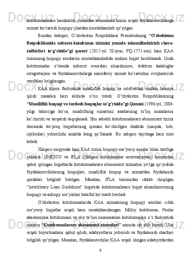 kutubxonalararo hamkorlik, jumladan abonoment tizimi orqali foydalanuvchilarga
xizmat ko’rsatish huquqiy jihatdan mustahkamlab qo’yilgan.
Bundan   tashqari,   O’zbekiston   Respublikasi   Prezidentining   “O’zbekiston
Respublikasida   axborot-kutubxona   tizimini   yanada   takomillashtirish   chora-
tadbirlari   to’g’risida”gi   qarori   (2012-yil   20-iyun,   PQ-1771-son)   ham   KAA
tizimining   huquqiy   asoslarini   mustahkamlashda   muhim   hujjat   hisoblanadi.   Unda
kutubxonalar   o’rtasida   axborot   resurslari   almashinuvi,   elektron   kataloglar
integratsiyasi   va   foydalanuvchilarga   masofaviy   xizmat   ko’rsatishni   rivojlantirish
vazifalari belgilangan.
KAA   tizimi   faoliyatida   mualliflik   huquqi   va   intellektual   mulkni   himoya
qilish   masalasi   ham   alohida   o’rin   tutadi.   O’zbekiston   Respublikasining
“Mualliflik huquqi va turdosh huquqlar to’g’risida”gi Qonuni  (1996-yil, 2006-
yilgi   tahriri)ga   ko’ra,   muallifning   ruxsatisiz   asarlarning   to’liq   nusxalarini
ko’chirish va tarqatish taqiqlanadi. Shu sababli kutubxonalararo abonoment tizimi
doirasida   ko’proq   hujjatlarning   qisman   ko’chirilgan   shaklda   (maqola,   bob,
iqtiboslar)   yuborilishi   amalda   keng   qo’llanadi.   Bu   xalqaro   tajribaga   ham   mos
keladi.
Xalqaro miqyosda ham KAA tizimi huquqiy-me’yoriy asoslar bilan tartibga
solinadi.   UNESCO   va   IFLA   (Xalqaro   kutubxonalar   assotsiatsiyasi)   tomonidan
qabul qilingan hujjatlarda kutubxonalararo abonoment xizmatini yo’lga qo’yishda
foydalanuvchilarning   huquqlari,   mualliflik   huquqi   va   xizmatdan   foydalanish
qoidalari   belgilab   berilgan.   Masalan,   IFLA   tomonidan   ishlab   chiqilgan
“Interlibrary   Loan   Guidelines”   hujjatida   kutubxonalararo   hujjat   almashinuvining
huquqiy va axloqiy me’yorlari batafsil ko’rsatib beriladi.
O’zbekiston   kutubxonalarida   KAA   xizmatining   huquqiy   asoslari   ichki
me’yoriy   hujjatlar   orqali   ham   mustahkamlangan.   Milliy   kutubxona,   Fanlar
akademiyasi kutubxonasi va oliy ta’lim muassasalari kutubxonalari o’z faoliyatida
maxsus   “Kutubxonalararo abonoment nizomlari”   asosida ish olib boradi. Ular
orqali   buyurtmalarni   qabul   qilish,   adabiyotlarni   yuborish   va   foydalanish   shartlari
belgilab qo’yilgan. Masalan, foydalanuvchilar KAA orqali olingan adabiyotlardan
9 