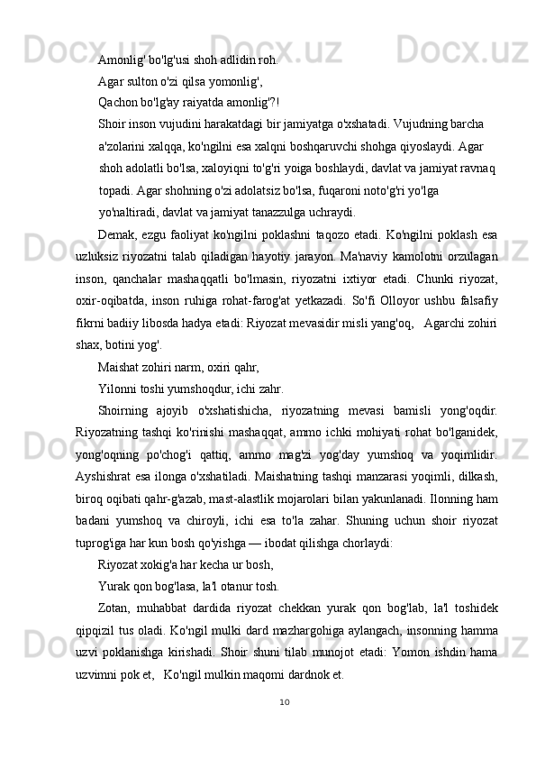 Amonlig' bo'lg'usi shoh adlidin roh.   
Agar sulton o'zi qilsa yomonlig',  
Qachon bo'lg'ay raiyatda amonlig'?!   
Shoir inson vujudini harakatdagi bir jamiyatga o'xshatadi. Vujudning barcha 
a'zolarini xalqqa, ko'ngilni esa xalqni boshqaruvchi shohga qiyoslaydi. Agar 
shoh adolatli bo'lsa, xaloyiqni to'g'ri yoiga boshlaydi, davlat va jamiyat ravnaq 
topadi. Agar shohning o'zi adolatsiz bo'lsa, fuqaroni noto'g'ri yo'lga 
yo'naltiradi, davlat va jamiyat tanazzulga uchraydi.  
Demak,   ezgu   faoliyat   ko'ngilni   poklashni   taqozo   etadi.   Ko'ngilni   poklash   esa
uzluksiz   riyozatni   talab   qiladigan   hayotiy   jarayon.   Ma'naviy   kamolotni   orzulagan
inson,   qanchalar   mashaqqatli   bo'lmasin,   riyozatni   ixtiyor   etadi.   Chunki   riyozat,
oxir-oqibatda,   inson   ruhiga   rohat-farog'at   yetkazadi.   So'fi   Olloyor   ushbu   falsafiy
fikrni badiiy libosda hadya etadi: Riyozat mevasidir misli yang'oq,   Agarchi zohiri
shax, botini yog'.   
Maishat zohiri narm, oxiri qahr,   
Yilonni toshi yumshoqdur, ichi zahr.  
Shoirning   ajoyib   o'xshatishicha,   riyozatning   mevasi   bamisli   yong'oqdir.
Riyozatning   tashqi   ko'rinishi   mashaqqat,   ammo   ichki   mohiyati   rohat   bo'lganidek,
yong'oqning   po'chog'i   qattiq,   ammo   mag'zi   yog'day   yumshoq   va   yoqimlidir.
Ayshishrat esa ilonga o'xshatiladi. Maishatning tashqi manzarasi yoqimli, dilkash,
biroq oqibati qahr-g'azab, mast-alastlik mojarolari bilan yakunlanadi. Ilonning ham
badani   yumshoq   va   chiroyli,   ichi   esa   to'la   zahar.   Shuning   uchun   shoir   riyozat
tuprog'iga har kun bosh qo'yishga — ibodat qilishga chorlaydi: 
Riyozat xokig'a har kecha ur bosh,   
Yurak qon bog'lasa, la'l otanur tosh.  
Zotan,   muhabbat   dardida   riyozat   chekkan   yurak   qon   bog'lab,   la'l   toshidek
qipqizil tus oladi. Ko'ngil  mulki dard mazhargohiga aylangach, insonning hamma
uzvi   poklanishga   kirishadi.   Shoir   shuni   tilab   munojot   etadi:   Yomon   ishdin   hama
uzvimni pok et,   Ko'ngil mulkin maqomi dardnok et.   
10
  