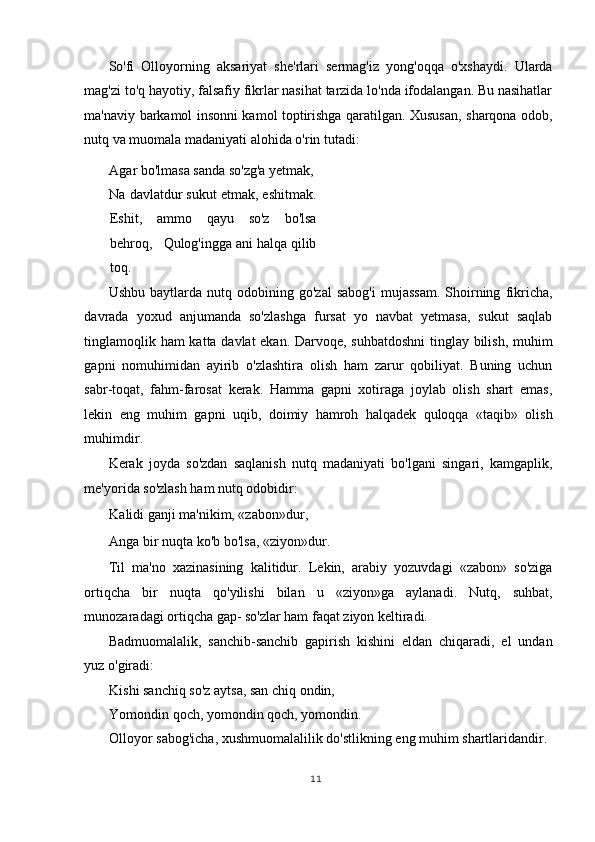 So'fi   Olloyorning   aksariyat   she'rlari   sermag'iz   yong'oqqa   o'xshaydi.   Ularda
mag'zi to'q hayotiy, falsafiy fikrlar nasihat tarzida lo'nda ifodalangan. Bu nasihatlar
ma'naviy barkamol insonni kamol toptirishga qaratilgan. Xususan, sharqona odob,
nutq va muomala madaniyati alohida o'rin tutadi:  
Agar bo'lmasa sanda so'zg'a yetmak,   
Na davlatdur sukut etmak, eshitmak.
Eshit,   ammo   qayu   so'z   bo'lsa
behroq,   Qulog'ingga ani halqa qilib
toq.   
Ushbu   baytlarda  nutq   odobining  go'zal   sabog'i   mujassam.   Shoirning   fikricha,
davrada   yoxud   anjumanda   so'zlashga   fursat   yo   navbat   yetmasa,   sukut   saqlab
tinglamoqlik ham katta davlat ekan. Darvoqe, suhbatdoshni  tinglay bilish, muhim
gapni   nomuhimidan   ayirib   o'zlashtira   olish   ham   zarur   qobiliyat.   Buning   uchun
sabr-toqat,   fahm-farosat   kerak.   Hamma   gapni   xotiraga   joylab   olish   shart   emas,
lekin   eng   muhim   gapni   uqib,   doimiy   hamroh   halqadek   quloqqa   «taqib»   olish
muhimdir.  
Kerak   joyda   so'zdan   saqlanish   nutq   madaniyati   bo'lgani   singari,   kamgaplik,
me'yorida so'zlash ham nutq odobidir: 
Kalidi ganji ma'nikim, «zabon»dur,   
Anga bir nuqta ko'b bo'lsa, «ziyon»dur.   
Til   ma'no   xazinasining   kalitidur.   Lekin,   arabiy   yozuvdagi   «zabon»   so'ziga
ortiqcha   bir   nuqta   qo'yilishi   bilan   u   «ziyon»ga   aylanadi.   Nutq,   suhbat,
munozaradagi ortiqcha gap- so'zlar ham faqat ziyon keltiradi.  
Badmuomalalik,   sanchib-sanchib   gapirish   kishini   eldan   chiqaradi,   el   undan
yuz o'giradi: 
Kishi sanchiq so'z aytsa, san chiq ondin,   
Yomondin qoch, yomondin qoch, yomondin.   
Olloyor sabog'icha, xushmuomalalilik do'stlikning eng muhim shartlaridandir. 
11
  