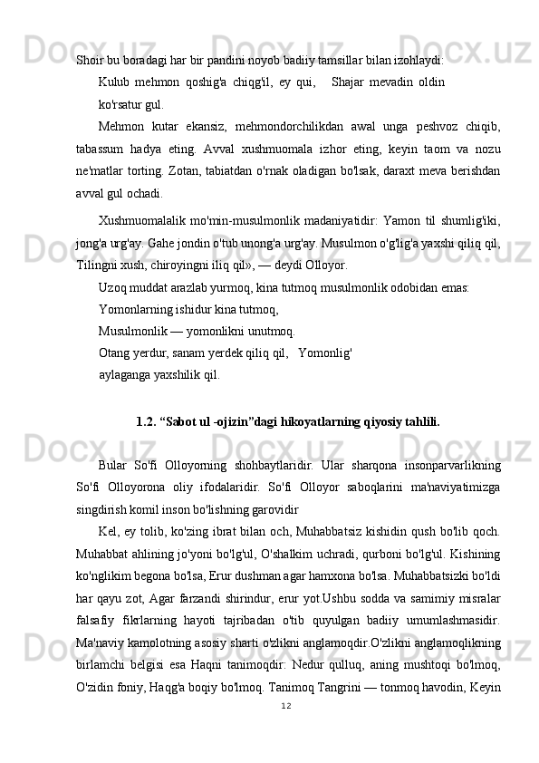 Shoir bu boradagi har bir pandini noyob badiiy tamsillar bilan izohlaydi:
Kulub   mehmon   qoshig'a   chiqg'il,   ey   qui,       Shajar   mevadin   oldin
ko'rsatur gul.   
Mehmon   kutar   ekansiz,   mehmondorchilikdan   awal   unga   peshvoz   chiqib,
tabassum   hadya   eting.   Avval   xushmuomala   izhor   eting,   keyin   taom   va   nozu
ne'matlar torting. Zotan, tabiatdan o'rnak oladigan bo'lsak,  daraxt  meva berishdan
avval gul ochadi.  
Xushmuomalalik   mo'min-musulmonlik   madaniyatidir:   Yamon   til   shumlig'iki,
jong'a urg'ay. Gahe jondin o'tub unong'a urg'ay. Musulmon o'g'lig'a yaxshi qiliq qil,
Tilingni xush, chiroyingni iliq qil», — deydi Olloyor. 
Uzoq muddat arazlab yurmoq, kina tutmoq musulmonlik odobidan emas:   
Yomonlarning ishidur kina tutmoq,   
Musulmonlik — yomonlikni unutmoq.  
Otang yerdur, sanam yerdek qiliq qil,   Yomonlig'
aylaganga yaxshilik qil.  
 
1.2. “Sabot ul -ojizin”dagi hikoyatlarning qiyosiy tahlili. 
 
Bular   So'fi   Olloyorning   shohbaytlaridir.   Ular   sharqona   insonparvarlikning
So'fi   Olloyorona   oliy   ifodalaridir.   So'fi   Olloyor   saboqlarini   ma'naviyatimizga
singdirish komil inson bo'lishning garovidir  
Kel, ey  tolib, ko'zing  ibrat  bilan  och, Muhabbatsiz  kishidin  qush  bo'lib  qoch.
Muhabbat  ahlining jo'yoni  bo'lg'ul, O'shalkim  uchradi, qurboni bo'lg'ul. Kishining
ko'nglikim begona bo'lsa, Erur dushman agar hamxona bo'lsa. Muhabbatsizki bo'ldi
har  qayu  zot, Agar   farzandi   shirindur,  erur   yot.Ushbu   sodda  va samimiy  misralar
falsafiy   fikrlarning   hayoti   tajribadan   o'tib   quyulgan   badiiy   umumlashmasidir.
Ma'naviy kamolotning asosiy sharti o'zlikni anglamoqdir.O'zlikni anglamoqlikning
birlamchi   belgisi   esa   Haqni   tanimoqdir:   Nedur   qulluq,   aning   mushtoqi   bo'lmoq,
O'zidin foniy, Haqg'a boqiy bo'lmoq. Tanimoq Tangrini — tonmoq havodin, Keyin
12
  