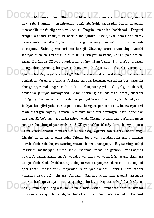 turmoq   fi'oli   noravodin.   Olloyorning   fikricha,   o'zlikdan   kechish,   o'zlik   g'ururini
tark   etib,   Haqning   inon-ixtiyoriga   o'tish   abadiylik   saodatidir.   Kibru   havodan,
manmanlik   mag'rurligidan   voz   kechish   Tangrini   tanishdan   boshlanadi.   Tangrini
tanigan   o'zligini   anglaydi   va   noravo   faoliyatdan,   insoniylikka   nomunosib   xatti-
harakatlardan   albatta   tiyiladi.   Insonning   ma'naviy   faoliyatini   uning   ruhiyati
boshqaradi.   Ruhning   mazhari   esa   ko'ngil.   Shunday   ekan,   odam   faqat   yaxshi
faoliyat   bilan   shug'ullanishi   uchun   uning   ruhiyati   musaffo,   ko'ngli   pok   bo'lishi
kerak.   Bu   haqda   Olloyor   quyidagicha   badiiy   talqin   beradi:   Hama   a'zo   raiyatur,
ko'ngil shoh, Amonlig' bo'lg'usi shoh adlidin roh. Agar sulton o'zi qilsa yomonlig',
Qachon bo'lg'ay raiyatda amonlig'?! Shoir inson vujudini harakatdagi bir jamiyatga
o'xshatadi.   Vujudning   barcha   a'zolarini   xalqqa,   ko'ngilni   esa   xalqni   boshqaruvchi
shohga   qiyoslaydi.   Agar   shoh   adolatli   bo'lsa,   xaloyiqni   to'g'ri   yo'lga   boshlaydi,
davlat   va   jamiyat   ravnaqtopadi.   Agar   shohning   o'zi   adolatsiz   bo'lsa,   fuqaroni
noto'g'ri   yo'lga   yo'naltiradi,   davlat   va   jamiyat   tanazzulga   uchraydi.   Demak,   ezgu
faoliyat   ko'ngilni   poklashni   taqozo   etadi.   ko'ngilni   poklash   esa   uzluksiz   riyozatni
talab   qiladigan   hayotiy   jarayon.   Ma'naviy   kamolotni   orzulagan   inson,   qanchalar
mashaqqatli bo'lmasin, riyozatni ixtiyor etadi. Chunki riyozat, oxir-oqibatda, inson
ruhiga   rohat-farog'at   yetkazadi.   So'fi   Olloyor   ushbu   falsafiy   fikrni   badiiy   libosda
hadya   etadi:   Riyozat   mevasidir   misli   yang'oq,   Agarchi   zohiri   shax,   botini   yog'.
Maishat   zohiri   narm,   oxiri   qahr,   Yilonni   toshi   yumshoqdur,   ichi   zahr.Shoirning
ajoyib   o'xshatishicha,   riyozatning   mevasi   bamisli   yong'oqdir.   Riyozatning   tashqi
ko'rinishi   mashaqqat,   ammo   ichki   mohiyati   rohat   bo'lganidek,   yong'oqning
po'chog'i   qattiq,   ammo   mag'zi   yog'day   yumshoq   va   yoqimlidir.   Aysh-ishrat   esa
ilonga   o'xshatiladi.   Maishatning   tashqi   manzarasi   yoqimli,   dilkash,   biroq   oqibati
qahr-g'azab,   mast-alastlik   mojarolari   bilan   yakunlanadi.   llonning   ham   badani
yumshoq   va   chiroyli,   ichi   esa   to'la   zahar.   Shuning   uchun   shoir   riyozat   tuprog'iga
har kun bosh qo'yishga — ibodat qilishga chorlaydi: Riyozat xokig'a har kecha ur
bosh,   Yurak   qon   bog'lasa,   la'l   otanur   tosh.   Zotan,   muhabbat   dardida   riyozat
chekkan   yurak   qon   bog'-   lab,   la'l   toshidek   qipqizil   tus   oladi.   Ko'ngil   mulki   dard
13
  