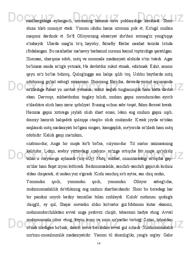 mazhargohiga   aylangach,   insonning   hamma   uzvi   poklanishga   kirishadi.   Shoir
shuni   tilab   munojot   etadi:   Yomon   ishdin   hama   uzvimni   pok   et,   Ko'ngil   mulkin
maqomi   dardnok   et.   So'fi   Olloyorning   aksariyat   she'rlari   sermag'iz   yong'oqqa
o'xshaydi.   Ularda   mag'zi   to'q   hayotiy,   falsafiy   fikrlar   nasihat   tarzida   lo'nda
ifodalangan. Bu nasihatlar ma'naviy barkamol insonni kamol toptirishga qaratilgan.
Xususan,   sharqona   odob,   nutq   va   muomala   madaniyati   alohida   o'rin   tutadi:   Agar
bo'lmasa sanda so'zg'a yetmak, Na davlatdur sukut etmak, eshitmak. Eshit, ammo
qayu   so'z   bo'lsa   behroq,   Qulog'ingga   ani   halqa   qilib   toq.   Ushbu   baytlarda   nutq
odobining go'zal sabog'i mujassam. Shoirning fikricha, davrada yoxud anjumanda
so'zlashga   fursat   yo   navbat   yetmasa,   sukut   saqlab   tinglamoqlik   ham   katta   davlat
ekan.   Darvoqe,   suhbatdoshni   tinglay   bilish,   muhim   gapni   nomuhimidan   ayirib
o'zlashtira olish ham zarur qobiliyat. Buning uchun sabr-toqat, fahm-farosat kerak.
Hamma   gapni   xotiraga   joylab   olish   shart   emas,   lekin   eng   muhim   gapni   uqib,
doimiy   hamroh   halqadek   quloqqa   «taqib»   olish   muhimdir.   Kerak   joyda   so'zdan
saqlanish nutq madaniyati bo'lgani singari, kamgaplik, me'yorida so'zlash ham nutq
odobidir: Kalidi ganji ma'nikim, 
«zabon»dur,   Anga   bir   nuqta   ko'b   bo'lsa,   «ziyon»dur.   Til   ma'no   xazinasining
kalitidur.   Lekin,   arabiy   yozuvdagi   «zabon»   so'ziga   ortiqcha   bir   nuqta   qo'yilishi
bilan   u   «ziyon»ga   aylanadi   (ouj-oUj).   Nutq,   suhbat,   munozaradagi   ortiqcha   gap-
so'zlar ham faqat ziyon keltiradi. Badmuomalalik, sanchib-sanchib gapirish kishini
eldan chiqaradi, el undan yuz o'giradi: Kishi sanchiq so'z aytsa, san chiq ondin, 
Yomondin   qoch,   yomondin   qoch,   yomondin.   Olloyor   sabog'icha,
xushmuomalalilik   do'stlikning   eng   muhim   shartlaridandir.   Shoir   bu   boradagi   har
bir   pandini   noyob   badiiy   tamsillar   bilan   izohlaydi:   Kulub'   mehmon   qoshig'a
chiqg'il,   ey   qul,   Shajar   mevadin   oldin   ko'rsatur   gul.Mehmon   kutar   ekansiz,
mehmondorchilikdan   avval   unga   peshvoz   chiqib,   tabassum   hadya   eting.   Avval
xushmuomala  izhor  eting,  keyin  taom  va  nozu  ne'matlar   torting.  Zotan,  tabiatdan
o'rnak oladigan bo'lsak, daraxt meva berishdan avval gul ochadi. Xushmuomalalik
mo'min-musulmonlik   madaniyatidir:   Yamon   til   shumlig'iki,   jong'a   urg'ay.   Gahe
14
  