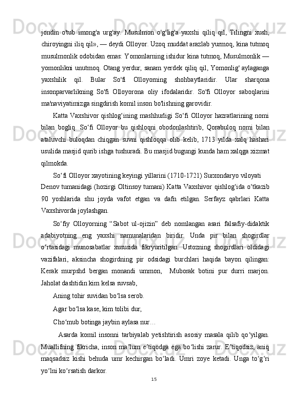 jondin   o'tub   imong'a   urg'ay.   Musulmon   o'g'Iig'a   yaxshi   qiliq   qil,   Tilingni   xush,
chiroyingni iliq qil», — deydi Olloyor. Uzoq muddat arazlab yurmoq, kina tutmoq
musulmonlik odobidan emas: Yomonlarning ishidur kina tutmoq, Musulmonlik —
yomonlikni unutmoq. Otang yerdur, sanam  yerdek qiliq qil, Yomonlig' aylaganga
yaxshilik   qil.   Bular   So'fi   Olloyorning   shohbaytlaridir.   Ular   sharqona
insonparvarlikning   So'fi   Olloyorona   oliy   ifodalaridir.   So'fi   Olloyor   saboqlarini
ma'naviyatimizga singdirish komil inson bo'lishning garovidir.   
Katta   Vaxshivor   qishlog‘ining   mashhurligi   So‘fi   Olloyor   hazratlarining   nomi
bilan   bogliq.   So‘fi   Olloyor   bu   qishloqni   obodonlashtirib,   Qorabuloq   nomi   bilan
ataluvchi   buloqdan   chiqgan   suvni   qishloqqa   olib   kelib,   1713   yilda   xalq   hashari
usulida masjid qurib ishga tushuradi. Bu masjid bugungi kunda ham xalqga xizmat
qilmokda. 
So‘fi Olloyor xayotining keyingi yillarini (1710-1721) Surxondaryo viloyati 
Denov tumanidagi (hozirgi Oltinsoy tumani) Katta Vaxshivor qishlog‘ida o‘tkazib
90   yoshlarida   shu   joyda   vafot   etgan   va   dafn   etilgan.   Serfayz   qabrlari   Katta
Vaxshivorda joylashgan.  
So fiy   Olloyorning   “Sabot   ul-ojizin”   deb   nomlangan   asari   falsafiy-didaktikʻ
adabiyotning   eng   yaxshi   namunalaridan   biridir.   Unda   pir   bilan   shogirdlar
o rtasidagi   munosabatlar   xususida   fikryuritilgan.   Ustozning   shogirdlari   oldidagi	
ʻ
vazifalari,   aksincha   shogirdning   pir   odsidagi   burchlari   haqida   bayon   qilingan:
Kerak   murpshd   bergan   monandi   ummon,     Muborak   botini   pur   durri   marjon.
Jaholat dashtidin kim kelsa suvsab, 
Aning tohir suvidan bo lsa serob.  	
ʻ
Agar bo lsa kase, kim tolibi dur, 	
ʻ
Cho mub botinga jaybin aylasa nur…  	
ʻ
    Asarda   komil   insonni   tarbiyalab   yetishtirish   asosiy   masala   qilib   qo yilgan.	
ʻ
Muallifning   fikricha,   inson   ma lum   e tiqodga   ega   bo lishi   zarur.   E tiqodsiz,   aniq	
ʼ ʼ ʻ ʼ
maqsadsiz   kishi   behuda   umr   kechirgan   bo ladi.   Umri   zoye   ketadi.   Unga   to g ri	
ʻ ʻ ʻ
yo lni ko rsatish darkor. 	
ʻ ʻ
15
  