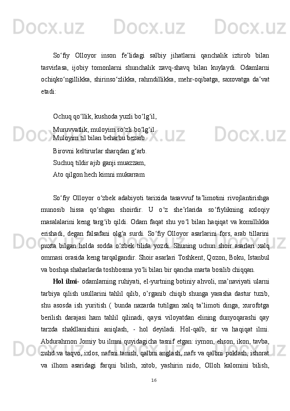  
 
So fiy   Olloyor   inson   fe lidagi   salbiy   jihatlarni   qanchalik   iztirob   bilanʻ ʼ
tasvirlasa,   ijobiy   tomonlarni   shunchalik   zavq-shavq   bilan   kuylaydi.   Odamlarni
ochiqko ngillikka,   shirinso zlikka,   rahmdillikka,   mehr-oqibatga,   saxovatga   da vat
ʻ ʻ ʼ
etadi:  
   
Ochuq qo llik, kushoda yuzli bo lg il, 	
ʻ ʻ ʻ
Muruvvatlik, muloyim so zli bo lg il.  	
ʻ ʻ ʻ
Muloyim til bilan beharbu bezarb 
Birovni keltirurlar sharqdan g arb.  	
ʻ
Suchuq tildir ajib ganji muazzam, 
Ato qilgon hech kimni mukarram  
 
So fiy   Olloyor   o zbek   adabiyoti   tarixida   tasavvuf   ta limotini   rivojlantirishga	
ʻ ʻ ʼ
munosib   hissa   qo shgan   shoirdir.   U   o z   she rlarida   so fiylikning   axloqiy	
ʻ ʻ ʼ ʻ
masalalarini   keng   targ ib   qildi.   Odam   faqat   shu   yo l   bilan   haqiqat   va   komillikka	
ʻ ʻ
erishadi,   degan   falsafani   olg a   surdi.   So fiy   Olloyor   asarlarini   fors,   arab   tillarini	
ʻ ʻ
puxta   bilgan   holda   sodda   o zbek   tilida   yozdi.   Shuning   uchun   shoir   asarlari   xalq
ʻ
ommasi orasida keng tarqalgandir. Shoir asarlari Toshkent, Qozon, Boku, Istanbul
va boshqa shaharlarda toshbosma yo li bilan bir qancha marta bosilib chiqqan. 	
ʻ
Hol ilmi-   odamlarning ruhiyati, el-yurtning botiniy ahvoli, ma’naviyati ularni
tarbiya   qilish   usullarini   tahlil   qilib,   o’rganib   chiqib   shunga   yarasha   dastur   tuzib,
shu   asosda   ish   yuritish   (   bunda   nazarda   tutilgan   xalq   ta’limoti   dinga,   xurofotga
berilish   darajasi   ham   tahlil   qilinadi,   qaysi   viloyatdan   elining   dunyoqarashi   qay
tarzda   shakllanishini   aniqlash,   -   hol   deyiladi.   Hol-qalb,   sir   va   haqiqat   ilmi.
Abdurahmon Jomiy bu ilmni quyidagicha tasnif etgan: iymon, ehson, ikon, tavba,
zuhd va taqvo, ixlos, nafsni tanish, qalbni anglash, nafs va qalbni poklash, ishorat
va   ilhom   asaridagi   farqni   bilish,   xitob,   yashirin   nido,   Olloh   kalomini   bilish,
16
  