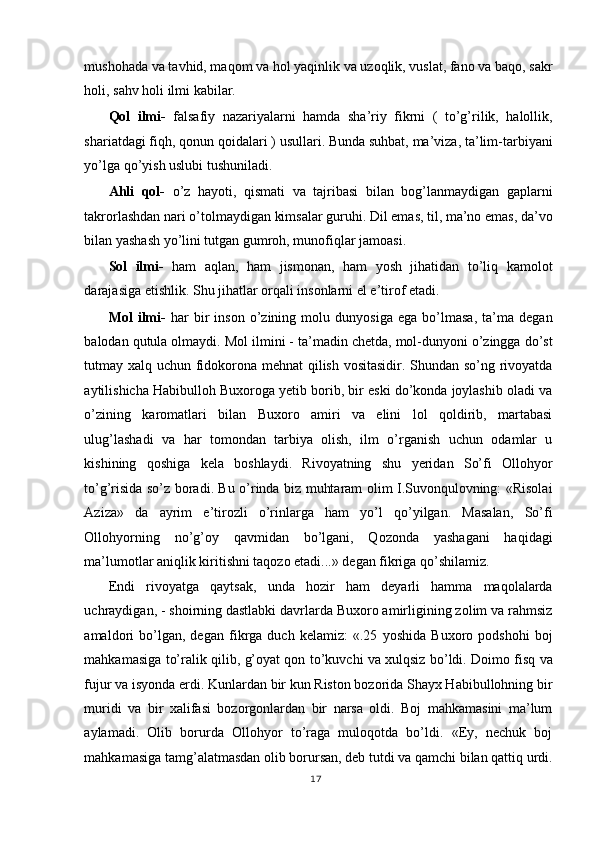 mushohada va tavhid, maqom va hol yaqinlik va uzoqlik, vuslat, fano va baqo, sakr
holi, sahv holi ilmi kabilar. 
Qol   ilmi-   falsafiy   nazariyalarni   hamda   sha’riy   fikrni   (   to’g’rilik,   halollik,
shariatdagi fiqh, qonun qoidalari ) usullari. Bunda suhbat, ma’viza, ta’lim-tarbiyani
yo’lga qo’yish uslubi tushuniladi. 
Ahli   qol-   o’z   hayoti,   qismati   va   tajribasi   bilan   bog’lanmaydigan   gaplarni
takrorlashdan nari o’tolmaydigan kimsalar guruhi. Dil emas, til, ma’no emas, da’vo
bilan yashash yo’lini tutgan gumroh, munofiqlar jamoasi. 
Sol   ilmi-   ham   aqlan,   ham   jismonan,   ham   yosh   jihatidan   to’liq   kamolot
darajasiga etishlik. Shu jihatlar orqali insonlarni el e’tirof etadi. 
Mol   ilmi-   har   bir   inson   o’zining   molu   dunyosiga   ega   bo’lmasa,   ta’ma   degan
balodan qutula olmaydi. Mol ilmini - ta’madin chetda, mol-dunyoni o’zingga do’st
tutmay xalq uchun fidokorona mehnat qilish vositasidir. Shundan so’ng rivoyatda
aytilishicha Habibulloh Buxoroga yetib borib, bir eski do’konda joylashib oladi va
o’zining   karomatlari   bilan   Buxoro   amiri   va   elini   lol   qoldirib,   martabasi
ulug’lashadi   va   har   tomondan   tarbiya   olish,   ilm   o’rganish   uchun   odamlar   u
kishining   qoshiga   kela   boshlaydi.   Rivoyatning   shu   yeridan   So’fi   Ollohyor
to’g’risida so’z boradi. Bu o’rinda biz muhtaram olim I.Suvonqulovning: «Risolai
Aziza»   da   ayrim   e’tirozli   o’rinlarga   ham   yo’l   qo’yilgan.   Masalan,   So’fi
Ollohyorning   no’g’oy   qavmidan   bo’lgani,   Qozonda   yashagani   haqidagi
ma’lumotlar aniqlik kiritishni taqozo etadi...» degan fikriga qo’shilamiz. 
Endi   rivoyatga   qaytsak,   unda   hozir   ham   deyarli   hamma   maqolalarda
uchraydigan, - shoirning dastlabki davrlarda Buxoro amirligining zolim va rahmsiz
amaldori   bo’lgan,   degan   fikrga   duch   kelamiz:   «.25   yoshida   Buxoro   podshohi   boj
mahkamasiga to’ralik qilib, g’oyat qon to’kuvchi va xulqsiz bo’ldi. Doimo fisq va
fujur va isyonda erdi. Kunlardan bir kun Riston bozorida Shayx Habibullohning bir
muridi   va   bir   xalifasi   bozorgonlardan   bir   narsa   oldi.   Boj   mahkamasini   ma’lum
aylamadi.   Olib   borurda   Ollohyor   to’raga   muloqotda   bo’ldi.   «Ey,   nechuk   boj
mahkamasiga tamg’alatmasdan olib borursan, deb tutdi va qamchi bilan qattiq urdi.
17
  