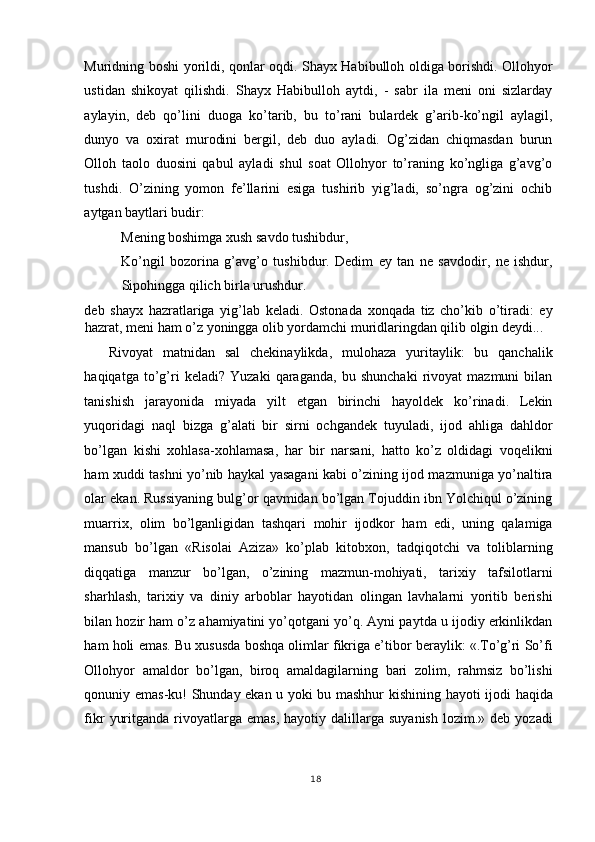 Muridning boshi yorildi, qonlar oqdi. Shayx Habibulloh oldiga borishdi. Ollohyor
ustidan   shikoyat   qilishdi.   Shayx   Habibulloh   aytdi,   -   sabr   ila   meni   oni   sizlarday
aylayin,   deb   qo’lini   duoga   ko’tarib,   bu   to’rani   bulardek   g’arib-ko’ngil   aylagil,
dunyo   va   oxirat   murodini   bergil,   deb   duo   ayladi.   Og’zidan   chiqmasdan   burun
Olloh   taolo   duosini   qabul   ayladi   shul   soat   Ollohyor   to’raning   ko’ngliga   g’avg’o
tushdi.   O’zining   yomon   fe’llarini   esiga   tushirib   yig’ladi,   so’ngra   og’zini   ochib
aytgan baytlari budir: 
Mening boshimga xush savdo tushibdur, 
Ko’ngil   bozorina   g’avg’o   tushibdur.   Dedim   ey   tan   ne   savdodir,   ne   ishdur,
Sipohingga qilich birla urushdur. 
deb   shayx   hazratlariga   yig’lab   keladi.   Ostonada   xonqada   tiz   cho’kib   o’tiradi:   ey
hazrat, meni ham o’z yoningga olib yordamchi muridlaringdan qilib olgin deydi... 
Rivoyat   matnidan   sal   chekinaylikda,   mulohaza   yuritaylik:   bu   qanchalik
haqiqatga   to’g’ri   keladi?   Yuzaki   qaraganda,   bu   shunchaki   rivoyat   mazmuni   bilan
tanishish   jarayonida   miyada   yilt   etgan   birinchi   hayoldek   ko’rinadi.   Lekin
yuqoridagi   naql   bizga   g’alati   bir   sirni   ochgandek   tuyuladi,   ijod   ahliga   dahldor
bo’lgan   kishi   xohlasa-xohlamasa,   har   bir   narsani,   hatto   ko’z   oldidagi   voqelikni
ham xuddi tashni yo’nib haykal yasagani kabi o’zining ijod mazmuniga yo’naltira
olar ekan. Russiyaning bulg’or qavmidan bo’lgan Tojuddin ibn Yolchiqul o’zining
muarrix,   olim   bo’lganligidan   tashqari   mohir   ijodkor   ham   edi,   uning   qalamiga
mansub   bo’lgan   «Risolai   Aziza»   ko’plab   kitobxon,   tadqiqotchi   va   toliblarning
diqqatiga   manzur   bo’lgan,   o’zining   mazmun-mohiyati,   tarixiy   tafsilotlarni
sharhlash,   tarixiy   va   diniy   arboblar   hayotidan   olingan   lavhalarni   yoritib   berishi
bilan hozir ham o’z ahamiyatini yo’qotgani yo’q. Ayni paytda u ijodiy erkinlikdan
ham holi emas. Bu xususda boshqa olimlar fikriga e’tibor beraylik: «.To’g’ri So’fi
Ollohyor   amaldor   bo’lgan,   biroq   amaldagilarning   bari   zolim,   rahmsiz   bo’lishi
qonuniy emas-ku! Shunday ekan u yoki bu mashhur kishining hayoti ijodi haqida
fikr   yuritganda   rivoyatlarga  emas,   hayotiy  dalillarga   suyanish   lozim.»  deb  yozadi
18
  