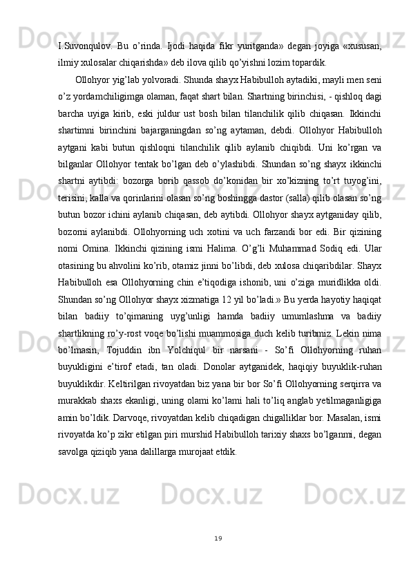 I.Suvonqulov.   Bu   o’rinda.   Ijodi   haqida   fikr   yuritganda»   degan   joyiga   «xususan,
ilmiy xulosalar chiqarishda» deb ilova qilib qo’yishni lozim topardik. 
Ollohyor yig’lab yolvoradi. Shunda shayx Habibulloh aytadiki, mayli men seni
o’z yordamchiligimga olaman, faqat shart bilan. Shartning birinchisi, - qishloq dagi
barcha   uyiga   kirib,   eski   juldur   ust   bosh   bilan   tilanchilik   qilib   chiqasan.   Ikkinchi
shartimni   birinchini   bajarganingdan   so’ng   aytaman,   debdi.   Ollohyor   Habibulloh
aytgani   kabi   butun   qishloqni   tilanchilik   qilib   aylanib   chiqibdi.   Uni   ko’rgan   va
bilganlar   Ollohyor   tentak   bo’lgan   deb   o’ylashibdi.   Shundan   so’ng   shayx   ikkinchi
shartni   aytibdi:   bozorga   borib   qassob   do’konidan   bir   xo’kizning   to’rt   tuyog’ini,
terisini, kalla va qorinlarini olasan so’ng boshingga dastor (salla) qilib olasan so’ng
butun bozor ichini aylanib chiqasan, deb aytibdi. Ollohyor shayx aytganiday qilib,
bozorni   aylanibdi.   Ollohyorning   uch   xotini   va   uch   farzandi   bor   edi.   Bir   qizining
nomi   Omina.   Ikkinchi   qizining   ismi   Halima.   O’g’li   Muhammad   Sodiq   edi.   Ular
otasining bu ahvolini ko’rib, otamiz jinni bo’libdi, deb xulosa chiqaribdilar. Shayx
Habibulloh   esa   Ollohyorning   chin   e’tiqodiga   ishonib,   uni   o’ziga   muridlikka   oldi.
Shundan so’ng Ollohyor shayx xizmatiga 12 yil bo’ladi.» Bu yerda hayotiy haqiqat
bilan   badiiy   to’qimaning   uyg’unligi   hamda   badiiy   umumlashma   va   badiiy
shartlikning ro’y-rost voqe bo’lishi muammosiga duch kelib turibmiz. Lekin nima
bo’lmasin,   Tojuddin   ibn   Yolchiqul   bir   narsani   -   So’fi   Ollohyorning   ruhan
buyukligini   e’tirof   etadi,   tan   oladi.   Donolar   aytganidek,   haqiqiy   buyuklik-ruhan
buyuklikdir. Keltirilgan rivoyatdan biz yana bir bor So’fi Ollohyorning serqirra va
murakkab shaxs ekanligi, uning olami ko’lami hali to’liq anglab yetilmaganligiga
amin bo’ldik. Darvoqe, rivoyatdan kelib chiqadigan chigalliklar bor. Masalan, ismi
rivoyatda ko’p zikr etilgan piri murshid Habibulloh tarixiy shaxs bo’lganmi, degan
savolga qiziqib yana dalillarga murojaat etdik. 
   
19
  