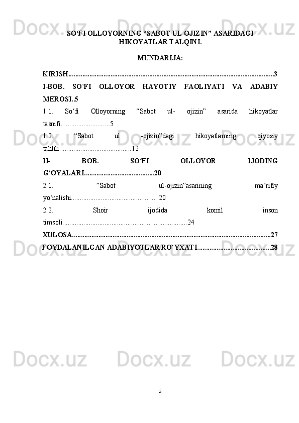 SO FI OLLOYORNING “SABOT UL OJIZIN” ASARIDAGIʻ
HIKOYATLAR TALQINI.
MUNDARIJA: 
KIRISH.....................................................................................................................3
I-BOB.   SO ʻ FI   OLLOYOR   HAYOTIY   FAOLIYATI   VA   ADABIY
MEROSI..5 
1.1.   So fi   Olloyorning   “Sabot   ul-   ojizin”   asarida   hikoyatlar
ʻ
tasnifi............................5 
1.2.   “Sabot   ul   -ojizin”dagi   hikoyatlarning   qiyosiy
tahlili.........................................12 
II-   BOB.   SO FI   OLLOYOR   IJODING	
ʻ
G OYALARI........................................20 	
ʻ
2.1.   ”Sabot   ul-ojizin”asarining   ma rifiy	
ʻ
yo nalishi..................................................20 	
ʻ
2.2.   Shoir   ijodida   komil   inson
timsoli.......................................................................24 
XULOSA.................................................................................................................27
FOYDALANILGAN ADABIYOTLAR RO`YXATI..........................................28
2
  