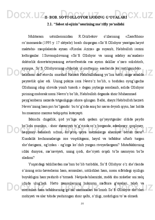 II- BOB. SO FI OLLOYOR IJODING G OYALARI ʻ ʻ
2.1. “Sabot ul-ojizin”asarining ma‘rifiy yo‘nalishi 
 
Muhtaram   ustozlarimizdan   R.Orzibekov   o’zlarining   «Zarafshon»
ro’znomasida (1995 y. 17 oktyabr) bosib chiqargan «So’fi Ollohyor yaratgan hayot
maktabi»   maqolalarida   aynan   «Risolai   Aziza»   ga   suyanib,   Habibulloh   ismini
keltirganlar.   I.Suvonqulovning   «So’fi   Ollohyor   va   uning   adabiy   an’analari»
doktorlik   dissertatsiyasining   avtoreferatida   esa   ayrim   dalillar   o’zaro   solishtirib,
ayniqsa,   So’fi   Ollohyorning   «Maslak   ul-muttaqin»   asarlarida   ko’rsatilganidek»...
balolarni   daf   etuvchi   murshid   Hazrati   Habibullohning   yo’lini   tutib,   unga   amalda
payravlik   qilar   edi.   Uning   pokiza   ismi   Navro’z   bo’lib,   u   boshdan   oyog’igacha
Ollohning ishqi   olovida yonib  turardi.»  degan joylarga  asoslanib,  aslida  Ollohyor
pirining muborak nomi Navro’z bo’lib, Habibulloh deganda shoir Muhammad 
payg’ambarni nazarda tutganligiga ishora qilingan. Balki, shayx Habibulloh hazrati
Navro’zning ham piri bo’lgandir. bu to’g’rida aniq bir narsa deyish qiyin, har holda
bu muammo maxsus tadqiqotni kutayapti. 
Ikkinchi   chigallik,   ijod   yo’liga   endi   qadam   qo’yayotganlar   oldida   paydo
bo’lishi mumkin, - shoir shaxsiyati to’g’risida so’z borganda, adashmay, qoqilmay,
haqqoniy   baholash   uchun,   ko’proq   qaysi   mezonlarga   ahamiyat   berish   zarur?
Kundalik   kechinmalariga   xos   voqelikgami,   hayol   va   tafakkur   ufurib   turgan
she’rlarigami,   og’izdan   -   og’izga   ko’chib   yurgan   rivoyatlargami?   Mutafakkirning
ichki   dunyosi,   ma’naviyati,   uning   ijodi,   she’riyati   orqali   to’la   namoyon   bo’la
oladimi? 
Yuqoridagi tahlillardan ma’lum bo’lib turibdiki, So’fi Ollohyor o’z she’rlarida
o’zining orzu-havaslarini ham, armonlari, intilishlari ham, inson sifatidagi ojizligu
buyukligini ham yashirib o’tirmadi. Natijada bilamizki, xuddi shu xislatlar uni xalq
ichida   ulug’ladi.   Hatto   zamonlarning   hukmron   mafkura   g’oyalari,   talab   va
mezonlari   ham   tafakkurning   go’zal   namunalari   bo’lmish   So’fi   Ollohyor   she’rlari
mohiyati va ular tubida yashiringan shoir qalbi, o’zligi, nodirligini to’sa olmadi. 
20
  