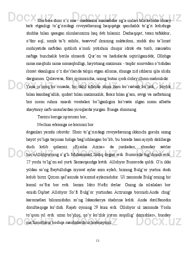 Shu bois shoir o’z ona - maskanini mansabdor og’a-inilari bila kelisha olmay 
tark   etganligi   to’g’risidagi   rivoyatlarning   haqiqatga   qanchalik   to’g’ri   kelishiga
shubha   bilan   qaragan   olimlarimizni   haq   deb   bilamiz.   Darhaqiqat,   teran   tafakkur,
o’tkir   aql,   nozik   ta’b   sohibi,   tasavvuf   ilmining   nuktadoni,   xuddi   shu   ta’limot
mohiyatida   nafsdan   qutilish   a’moli   yotishini   chuqur   idrok   eta   turib,   mansabu
nafsga   bunchalik   berila   olmasdi.   Qur’on   va   hadislarda   uqtirilganidek,   Ollohga
nima maqbulu nima nomaqbulligi, hayotning mazmuni - taqdir sinovidan o’tishdan
iborat ekanligini o’z she’rlarida talqin etgan alloma, shunga zid ishlarni qila olishi
dargumon. Qolaversa, fikri ojizimizcha, uning butun ijodi ilohiy ilhom mahsulidir. 
Yana   jo’nroq   ko’rinsada,   bir   dalil   sifatida   shuni   ham   ko’rsatsak   bo’ladi,   -   boylik
bilan kambag’allik, qudrat bilan mazmunlik, farax bilan g’am, sevgi va nafratning
biri   inson   ruhini   sinash   vositalari   bo’lganligini   ko’rsata   olgan   inson   albatta
shaytoniy nafs-unsurlardan yiroqlarda yurgan. Bunga shoirning: 
Tarozu boriga iqrorimiz bor, 
Nechun erkoniga ne korimiz bor.
 
deganlari   yaxshi   isbotdir.   Shoir   to’g’risidagi   rivoyatlarning   ikkinchi   guruhi   uning
hayot yo’liga tarjimai holiga bag’ishlangan bo’lib, bu borada ham ajoyib dalillarga
duch   kelib   qolamiz.   «Risolai   Aziza»   da   jumladan,   shunday   satrlar
bor:«Allohyorning o’g’li Muhammad Sodiq degan erdi. Buxoroda tug’ilmish erdi.
27 yoshi to’lg’on asl yurti Samarqandga ketdi. Allohyor Buxoroda qoldi. O’n ikki
yildan   so’ng   Baytullohga   ziyorat   aylar   azm   aylab,   bizning   Bulg’or   yurtini   dush
kelub biroz Qozon qal’asinda  ta’axxud aylamishdur. Ul  zamonda Bulg’orning bir
komil   so’fisi   bor   erdi.   Ismini   Idris   Hofiz   derlar.   Oning   ila   silsilalari   bor
emish.Oqibat   Allohyor   So’fi   Bulg’or   yurtindan   Arzrumga   bormish.Anda   chug’
karomatlari   bilinmishdin   so’ng   Iskandariya   shahrina   keldi.   Anda   dorilfanodin
dorulbaqoga   ko’chdi.   Rajab   oyining   29   kuni   erdi.   Ollohyor   ul   zamonda   Yoshi
to’qson   yil   erdi:   uzun   bo’yluq,   qo’y   ko’zlik   jiyron   soqollig’   demishlar»,   bunday
ma’lumotlarni boshqa manbalarda uchratmaymiz. 
21
  