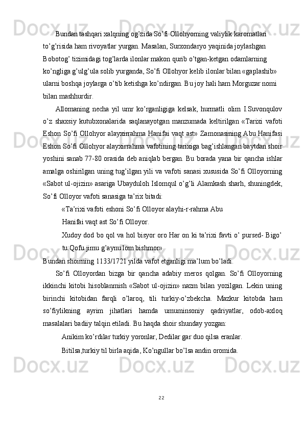 Bundan tashqari xalqning og’zida So’fi Ollohyorning valiylik karomatlari 
to’g’risida ham rivoyatlar yurgan. Masalan, Surxondaryo yaqinida joylashgan 
Bobotog’ tizimidagi tog’larda ilonlar makon qurib o’tgan-ketgan odamlarning 
ko’ngliga g’ulg’ula solib yurganda, So’fi Ollohyor kelib ilonlar bilan «gaplashib» 
ularni boshqa joylarga o’tib ketishga ko’ndirgan. Bu joy hali ham Morguzar nomi 
bilan mashhurdir. 
Allomaning   necha   yil   umr   ko’rganligiga   kelsak,   hurmatli   olim   I.Suvonqulov
o’z   shaxsiy   kutubxonalarida   saqlanayotgan   manzumada   keltirilgan   «Tarixi   vafoti
Eshon So’fi Ollohyor alayxirrahma Hanifai vaqt ast» Zamonasining Abu Hanifasi
Eshon So’fi Ollohyor alayxirrahma vafotining tarixiga bag’ishlangan baytdan shoir
yoshini sanab 77-80 orasida deb aniqlab bergan. Bu borada yana bir qancha ishlar
amalga oshirilgan uning tug’ilgan yili va vafoti sanasi xususida So’fi Olloyorning
«Sabot ul-ojizin» asariga Ubayduloh Islomqul o’g’li Alamkash sharh, shuningdek,
So’fi Olloyor vafoti sanasiga ta’rix bitadi: 
«Ta’rixi vafoti eshoni So’fi Olloyor alayhi-r-rahma Abu
Hanifai vaqt ast So’fi Olloyor. 
Xudoy dod bo qol va hol bisyor oro Har on ki ta’rixi favti o’ pursed- Bigo’
tu:Qofu jimu g’aynu lom bishmor» 
Bundan shoirning 1133/1721 yilda vafot etganligi ma’lum bo’ladi. 
So’fi   Olloyordan   bizga   bir   qancha   adabiy   meros   qolgan.   So’fi   Olloyorning
ikkinchi   kitobi   hisoblanmish   «Sabot   ul-ojizin»   nazm   bilan   yozilgan.   Lekin   uning
birinchi   kitobidan   farqli   o’laroq,   tili   turkiy-o’zbekcha.   Mazkur   kitobda   ham
so’fiylikning   ayrim   jihatlari   hamda   umuminsoniy   qadriyatlar,   odob-axloq
masalalari badiiy talqin etiladi. Bu haqda shoir shunday yozgan:  
Anikim ko’rdilar turkiy yoronlar, Dedilar gar duo qilsa eranlar.  
Bitilsa,turkiy til birla aqida, Ko’ngullar bo’lsa andin oromida. 
 
22
  