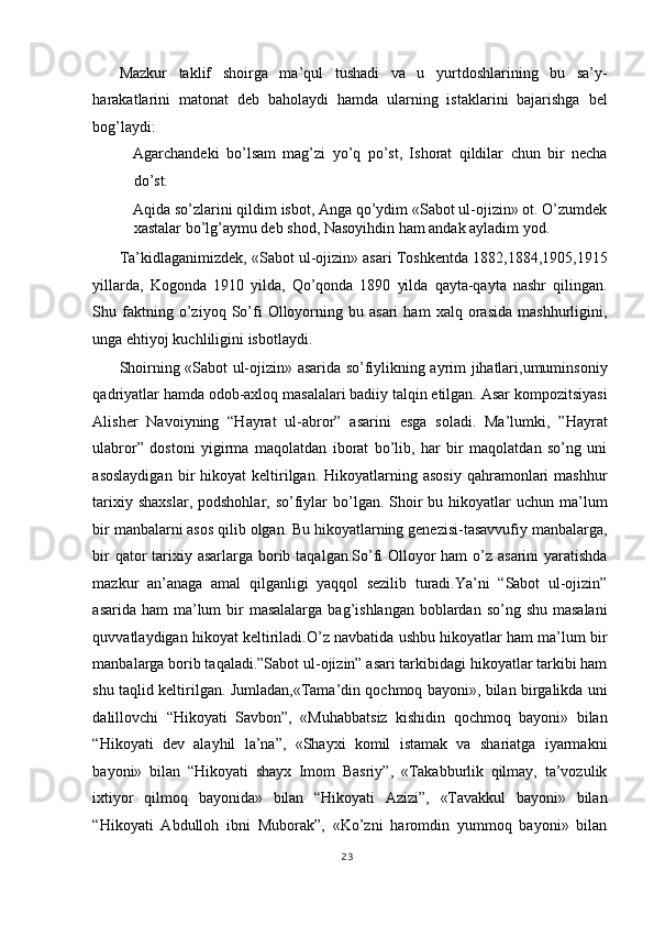 Mazkur   taklif   shoirga   ma’qul   tushadi   va   u   yurtdoshlarining   bu   sa’y-
harakatlarini   matonat   deb   baholaydi   hamda   ularning   istaklarini   bajarishga   bel
bog’laydi: 
Agarchandeki   bo’lsam   mag’zi   yo’q   po’st,   Ishorat   qildilar   chun   bir   necha
do’st. 
Aqida so’zlarini qildim isbot, Anga qo’ydim «Sabot ul-ojizin» ot. O’zumdek
xastalar bo’lg’aymu deb shod, Nasoyihdin ham andak ayladim yod. 
Ta’kidlaganimizdek, «Sabot ul-ojizin» asari Toshkentda 1882,1884,1905,1915
yillarda,   Kogonda   1910   yilda,   Qo’qonda   1890   yilda   qayta-qayta   nashr   qilingan.
Shu  faktning  o’ziyoq  So’fi   Olloyorning   bu  asari   ham   xalq  orasida   mashhurligini,
unga ehtiyoj kuchliligini isbotlaydi. 
Shoirning «Sabot ul-ojizin» asarida so’fiylikning ayrim jihatlari,umuminsoniy
qadriyatlar hamda odob-axloq masalalari badiiy talqin etilgan. Asar kompozitsiyasi
Alisher   Navoiyning   “Hayrat   ul-abror”   asarini   esga   soladi.   Ma’lumki,   ”Hayrat
ulabror”   dostoni   yigirma   maqolatdan   iborat   bo’lib,   har   bir   maqolatdan   so’ng   uni
asoslaydigan  bir   hikoyat   keltirilgan.  Hikoyatlarning  asosiy   qahramonlari  mashhur
tarixiy  shaxslar,  podshohlar,  so’fiylar   bo’lgan.  Shoir   bu hikoyatlar  uchun  ma’lum
bir manbalarni asos qilib olgan. Bu hikoyatlarning genezisi-tasavvufiy manbalarga,
bir  qator  tarixiy asarlarga borib taqalgan.So’fi Olloyor ham  o’z asarini  yaratishda
mazkur   an’anaga   amal   qilganligi   yaqqol   sezilib   turadi.Ya’ni   “Sabot   ul-ojizin”
asarida ham  ma’lum  bir  masalalarga  bag’ishlangan boblardan so’ng shu  masalani
quvvatlaydigan hikoyat keltiriladi.O’z navbatida ushbu hikoyatlar ham ma’lum bir
manbalarga borib taqaladi.”Sabot ul-ojizin” asari tarkibidagi hikoyatlar tarkibi ham
shu taqlid keltirilgan. Jumladan,«Tama’din qochmoq bayoni», bilan birgalikda uni
dalillovchi   “Hikoyati   Savbon”,   «Muhabbatsiz   kishidin   qochmoq   bayoni»   bilan
“Hikoyati   dev   alayhil   la’na”,   «Shayxi   komil   istamak   va   shariatga   iyarmakni
bayoni»   bilan   “Hikoyati   shayx   Imom   Basriy”,   «Takabburlik   qilmay,   ta’vozulik
ixtiyor   qilmoq   bayonida»   bilan   “Hikoyati   Azizi”,   «Tavakkul   bayoni»   bilan
“Hikoyati   Abdulloh   ibni   Muborak”,   «Ko’zni   haromdin   yummoq   bayoni»   bilan
23
  