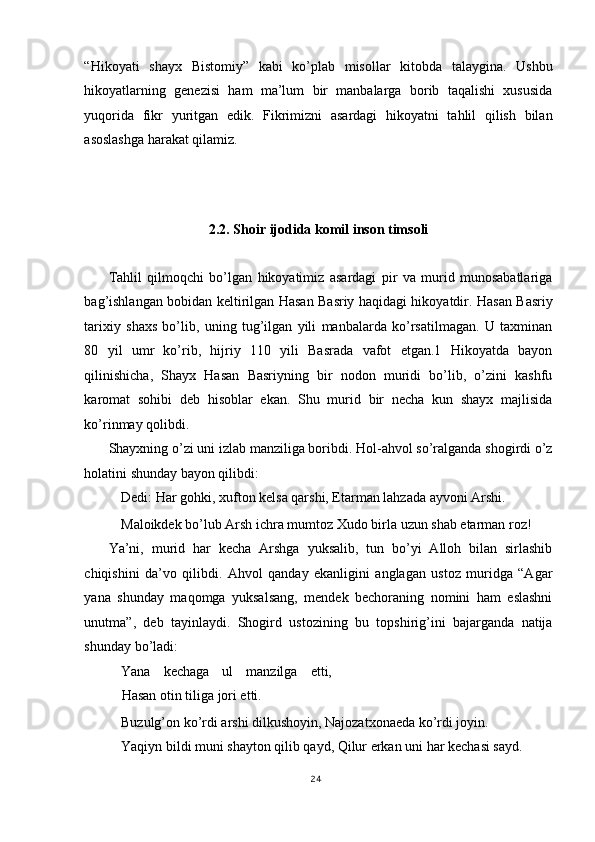 “Hikoyati   shayx   Bistomiy”   kabi   ko’plab   misollar   kitobda   talaygina.   Ushbu
hikoyatlarning   genezisi   ham   ma’lum   bir   manbalarga   borib   taqalishi   xususida
yuqorida   fikr   yuritgan   edik.   Fikrimizni   asardagi   hikoyatni   tahlil   qilish   bilan
asoslashga harakat qilamiz. 
 
 
 
2.2. Shoir ijodida komil inson timsoli 
 
Tahlil   qilmoqchi   bo’lgan   hikoyatimiz   asardagi   pir   va   murid   munosabatlariga
bag’ishlangan bobidan keltirilgan Hasan Basriy haqidagi hikoyatdir. Hasan Basriy
tarixiy   shaxs   bo’lib,   uning   tug’ilgan   yili   manbalarda   ko’rsatilmagan.   U   taxminan
80   yil   umr   ko’rib,   hijriy   110   yili   Basrada   vafot   etgan.1   Hikoyatda   bayon
qilinishicha,   Shayx   Hasan   Basriyning   bir   nodon   muridi   bo’lib,   o’zini   kashfu
karomat   sohibi   deb   hisoblar   ekan.   Shu   murid   bir   necha   kun   shayx   majlisida
ko’rinmay qolibdi. 
Shayxning o’zi uni izlab manziliga boribdi. Hol-ahvol so’ralganda shogirdi o’z
holatini shunday bayon qilibdi: 
Dedi: Har gohki, xufton kelsa qarshi, Etarman lahzada ayvoni Arshi. 
Maloikdek bo’lub Arsh ichra mumtoz Xudo birla uzun shab etarman roz! 
Ya’ni,   murid   har   kecha   Arshga   yuksalib,   tun   bo’yi   Alloh   bilan   sirlashib
chiqishini   da’vo   qilibdi.   Ahvol   qanday   ekanligini   anglagan   ustoz   muridga   “Agar
yana   shunday   maqomga   yuksalsang,   mendek   bechoraning   nomini   ham   eslashni
unutma”,   deb   tayinlaydi.   Shogird   ustozining   bu   topshirig’ini   bajarganda   natija
shunday bo’ladi: 
Yana   kechaga   ul   manzilga   etti,
Hasan otin tiliga jori etti. 
Buzulg’on ko’rdi arshi dilkushoyin, Najozatxonaeda ko’rdi joyin. 
Yaqiyn bildi muni shayton qilib qayd, Qilur erkan uni har kechasi sayd. 
24
  