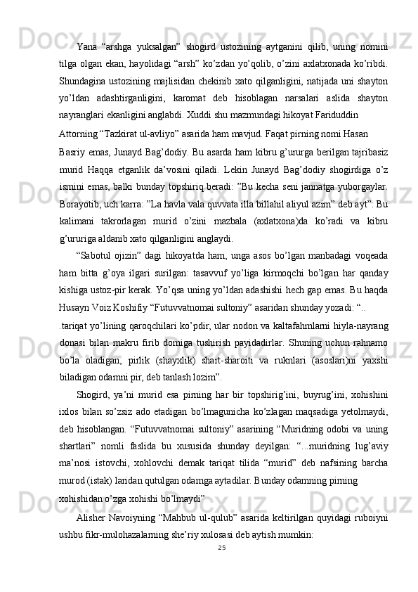 Yana   “arshga   yuksalgan”   shogird   ustozining   aytganini   qilib,   uning   nomini
tilga olgan ekan, hayolidagi “arsh” ko’zdan yo’qolib, o’zini axlatxonada ko’ribdi.
Shundagina ustozining  majlisidan  chekinib  xato qilganligini,  natijada uni   shayton
yo’ldan   adashtirganligini,   karomat   deb   hisoblagan   narsalari   aslida   shayton
nayranglari ekanligini anglabdi. Xuddi shu mazmundagi hikoyat Fariduddin 
Attorning “Tazkirat ul-avliyo” asarida ham mavjud. Faqat pirning nomi Hasan 
Basriy emas, Junayd Bag’dodiy. Bu asarda ham kibru g’ururga berilgan tajribasiz
murid   Haqqa   etganlik   da’vosini   qiladi.   Lekin   Junayd   Bag’dodiy   shogirdiga   o’z
ismini emas, balki bunday topshiriq beradi: ”Bu kecha seni jannatga yuborgaylar.
Borayotib, uch karra: ”La havla vala quvvata illa billahil aliyul azim” deb ayt”. Bu
kalimani   takrorlagan   murid   o’zini   mazbala   (axlatxona)da   ko’radi   va   kibru
g’ururiga aldanib xato qilganligini anglaydi. 
“Sabotul   ojizin”   dagi   hikoyatda   ham,   unga   asos   bo’lgan   manbadagi   voqeada
ham   bitta   g’oya   ilgari   surilgan:   tasavvuf   yo’liga   kirmoqchi   bo’lgan   har   qanday
kishiga ustoz-pir kerak. Yo’qsa uning yo’ldan adashishi hech gap emas. Bu haqda
Husayn Voiz Koshifiy “Futuvvatnomai sultoniy” asaridan shunday yozadi: “.. 
.tariqat yo’lining qaroqchilari ko’pdir, ular nodon va kaltafahmlarni hiyla-nayrang
donasi   bilan   makru   firib   domiga   tushirish   payidadirlar.   Shuning   uchun   rahnamo
bo’la   oladigan,   pirlik   (shayxlik)   shart-sharoiti   va   ruknlari   (asoslari)ni   yaxshi
biladigan odamni pir, deb tanlash lozim”. 
Shogird,   ya’ni   murid   esa   pirning   har   bir   topshirig’ini,   buyrug’ini,   xohishini
ixlos   bilan   so’zsiz   ado   etadigan   bo’lmagunicha   ko’zlagan   maqsadiga   yetolmaydi,
deb  hisoblangan.   “Futuvvatnomai   sultoniy”   asarining   “Muridning  odobi   va  uning
shartlari”   nomli   faslida   bu   xususida   shunday   deyilgan:   “...muridning   lug’aviy
ma’nosi   istovchi,   xohlovchi   demak   tariqat   tilida   “murid”   deb   nafsining   barcha
murod (istak) laridan qutulgan odamga aytadilar. Bunday odamning pirning 
xohishidan o’zga xohishi bo’lmaydi” 
Alisher   Navoiyning   “Mahbub   ul-qulub”   asarida   keltirilgan   quyidagi   ruboiyni
ushbu fikr-mulohazalarning she’riy xulosasi deb aytish mumkin: 
25
  