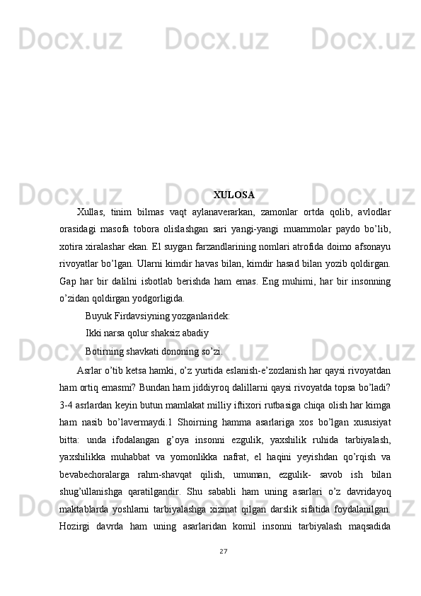  
 
 
 
 
 
 
 
 
XULOSA 
Xullas,   tinim   bilmas   vaqt   aylanaverarkan,   zamonlar   ortda   qolib,   avlodlar
orasidagi   masofa   tobora   olislashgan   sari   yangi-yangi   muammolar   paydo   bo’lib,
xotira xiralashar ekan. El suygan farzandlarining nomlari atrofida doimo afsonayu
rivoyatlar bo’lgan. Ularni kimdir havas bilan, kimdir hasad bilan yozib qoldirgan.
Gap   har   bir   dalilni   isbotlab   berishda   ham   emas.   Eng   muhimi,   har   bir   insonning
o’zidan qoldirgan yodgorligida. 
Buyuk Firdavsiyning yozganlaridek: 
Ikki narsa qolur shaksiz abadiy 
Botirning shavkati dononing so’zi. 
Asrlar o’tib ketsa hamki, o’z yurtida eslanish-e’zozlanish har qaysi rivoyatdan
ham ortiq emasmi? Bundan ham jiddiyroq dalillarni qaysi rivoyatda topsa bo’ladi?
3-4 asrlardan keyin butun mamlakat milliy iftixori rutbasiga chiqa olish har kimga
ham   nasib   bo’lavermaydi.1   Shoirning   hamma   asarlariga   xos   bo’lgan   xususiyat
bitta:   unda   ifodalangan   g’oya   insonni   ezgulik,   yaxshilik   ruhida   tarbiyalash,
yaxshilikka   muhabbat   va   yomonlikka   nafrat,   el   haqini   yeyishdan   qo’rqish   va
bevabechoralarga   rahm-shavqat   qilish,   umuman,   ezgulik-   savob   ish   bilan
shug’ullanishga   qaratilgandir.   Shu   sababli   ham   uning   asarlari   o’z   davridayoq
maktablarda   yoshlarni   tarbiyalashga   xizmat   qilgan   darslik   sifatida   foydalanilgan.
Hozirgi   davrda   ham   uning   asarlaridan   komil   insonni   tarbiyalash   maqsadida
27
  